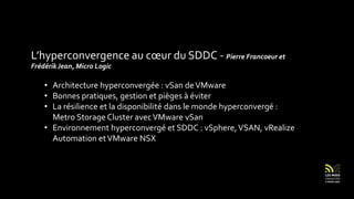 L’hyperconvergence au cœur du SDDC - Pierre Francoeur et
FrédérikJean, Micro Logic
• Architecture hyperconvergée : vSan deVMware
• Bonnes pratiques, gestion et pièges à éviter
• La résilience et la disponibilité dans le monde hyperconvergé :
Metro Storage Cluster avecVMware vSan
• Environnement hyperconvergé et SDDC : vSphere,VSAN, vRealize
Automation etVMware NSX
 