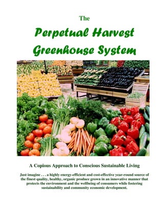 The

        Perpetual Harvest
        Greenhouse System




      A Copious Approach to Conscious Sustainable Living
Just imagine . . . a highly energy-efficient and cost-effective year-round source of
the finest quality, healthy, organic produce grown in an innovative manner that
    protects the environment and the wellbeing of consumers while fostering
              sustainability and community economic development.
 