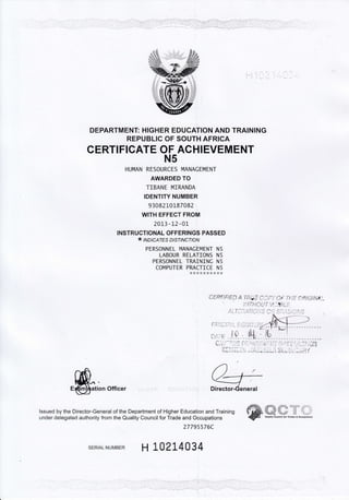 t-l
ll
DEPARTMENT: HIGHER EDUCATION AND TRAINING
REPUBLIC OF SOUTH AFRICA
CERTIFIGATE OF ACHIEVEMENT
N5
HUMAN RESOURCES MANACEMENT
AWARDED TO
TIBANE MIR,ANDA
IDENTITY NUMBER
93082 10187082
WITH EFFECT FROM
2013 -l-2 -01-
INSTRUCTIONAL OFFERINGS PASSED
* lrolc,qrps D/sr/Ncfl oN
PERSONNEL MANACEMENT N5
LABOUR RELATIONS N5
PERSONNEL TRA]NINC N5
CoMPUTER Prt9ll!: I:
ation Officer
lssued by the Director-General of the Department of Higher Education and Training
under delegated authority from the Quality Council for Trade and Occupations
27795576C
oERs tFtEn A'rfrijE f.,l,l. ), o*:.ff:E sfitG/NA.,-
,/,IITHOLIT 14,-,BL;
ll'l",--fl ,171,"'j..,4 n,'l rn r.( i/.t^,o
SERTALNUMBER H IA214034
'. :,
',.,.1- .i, :
Qualilv Council lor Trades & 0cc!pations
 