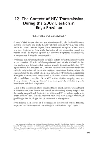 171
12. The Context of HIV Transmission
During the 2007 Election in
Enga Province
Philip Gibbs and Marie Mondu1
A team of civil society observers was commissioned by the National Research
Institute to observe and study the 2007 election in Enga Province. One of the
issues to consider was the impact of the election on the spread of HIV in the
province. Arriving in Enga at the beginning of the nomination period, the
writers found a widespread opinion that there was heightened sexual activity
in the province during the election period.
We chose a number of ways to look for trends in both protected and unprotected
sexual behaviour. These included comparison of birth rates for the 2002 election
year and the year following that election; sexually transmitted infection (STI)
figuresaroundthetimeofthe1997,2002and2007elections;condomdistribution
and sale rates before and during the elections; money flow during and outside
election time; the amount of time people stayed away from home campaigning
during the election period compared to other times; the way and the extent to
which candidates referred to HIV or AIDS in their election campaign speeches;
the experience of ‘campaign houses’; and, more generally, attitudes of people
towards sex and the HIV epidemic.
Much of the information about sexual attitudes and behaviour was gathered
in conversations with friends and wantok. When visiting Wabag Hospital and
the nearby Yampu Health Centre to check birth and STI records we spoke with
health workers there. We also observed what took place at night markets, at
gambling places, in villages, and on the streets in Wabag town.
What follows is an account of those aspects of the electoral context that may
impact on the transmission of HIV among the people of the Enga Province.
1  We wish to acknowledge the National Research Institute, AusAID, the Electoral Support Program, the
Research Advisory Committee of the National AIDS Council Secretariat, Caritas Australia, members of the
Electoral Commission, particularly those in Wabag, the Enga domestic observer team, and all those people in
Enga and elsewhere who assisted in any way in the research for this paper.
 