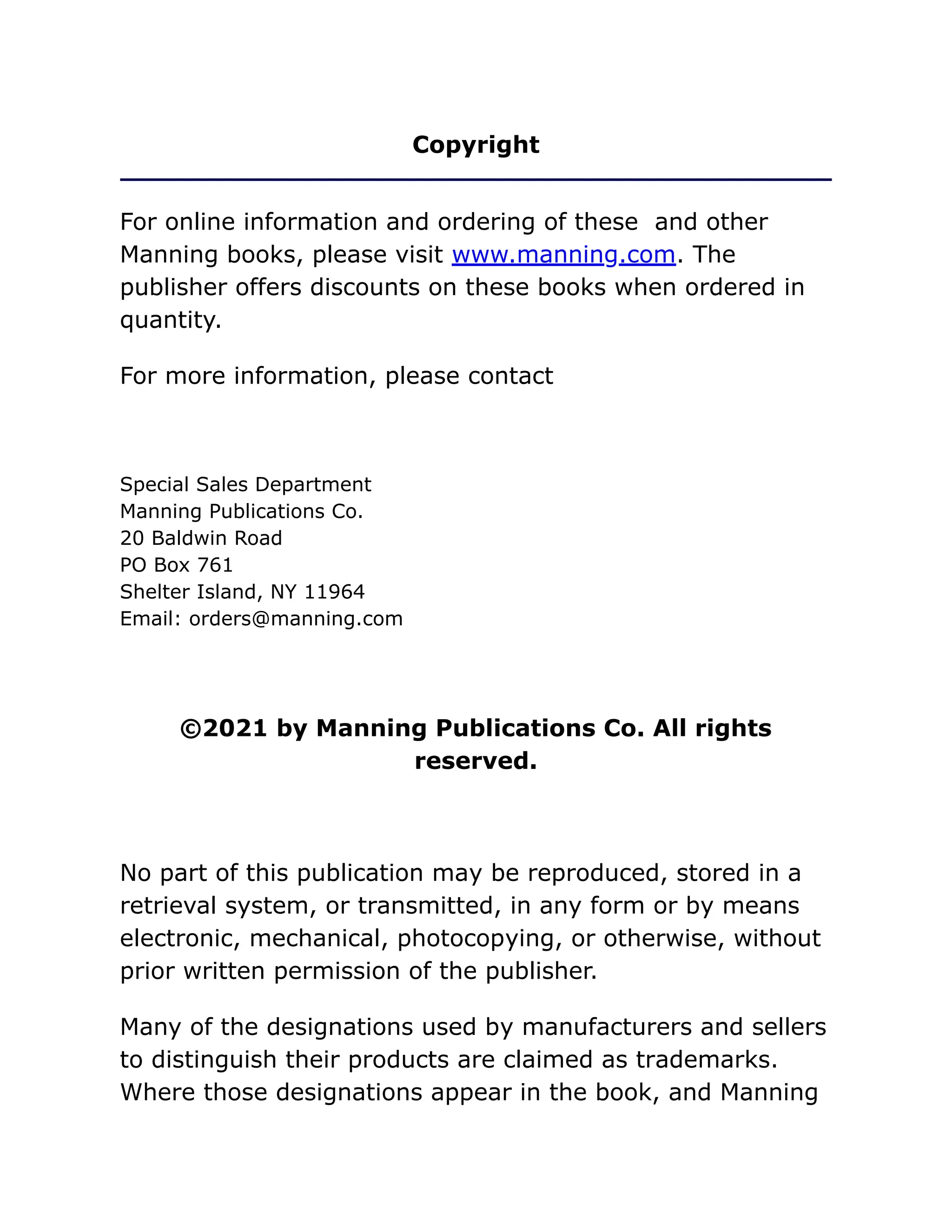 Copyright
For online information and ordering of these and other
Manning books, please visit www.manning.com. The
publisher offers discounts on these books when ordered in
quantity.
For more information, please contact
Special Sales Department
Manning Publications Co.
20 Baldwin Road
PO Box 761
Shelter Island, NY 11964
Email: orders@manning.com
©2021 by Manning Publications Co. All rights
reserved.
No part of this publication may be reproduced, stored in a
retrieval system, or transmitted, in any form or by means
electronic, mechanical, photocopying, or otherwise, without
prior written permission of the publisher.
Many of the designations used by manufacturers and sellers
to distinguish their products are claimed as trademarks.
Where those designations appear in the book, and Manning
 