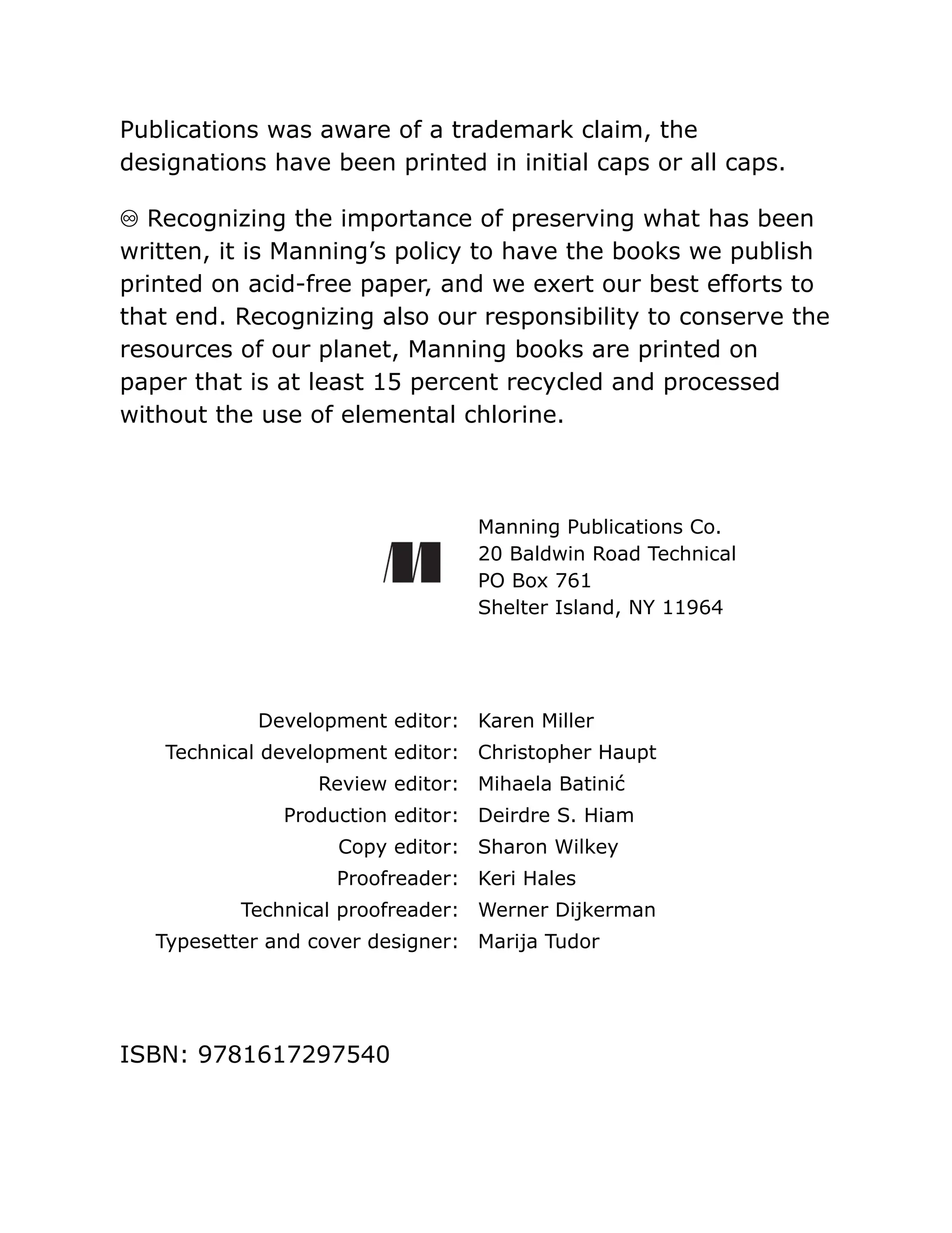 Publications was aware of a trademark claim, the
designations have been printed in initial caps or all caps.
♾ Recognizing the importance of preserving what has been
written, it is Manning’s policy to have the books we publish
printed on acid-free paper, and we exert our best efforts to
that end. Recognizing also our responsibility to conserve the
resources of our planet, Manning books are printed on
paper that is at least 15 percent recycled and processed
without the use of elemental chlorine.
Manning Publications Co.
20 Baldwin Road Technical
PO Box 761
Shelter Island, NY 11964
Development editor: Karen Miller
Technical development editor: Christopher Haupt
Review editor: Mihaela Batinić
Production editor: Deirdre S. Hiam
Copy editor: Sharon Wilkey
Proofreader: Keri Hales
Technical proofreader: Werner Dijkerman
Typesetter and cover designer: Marija Tudor
ISBN: 9781617297540
 