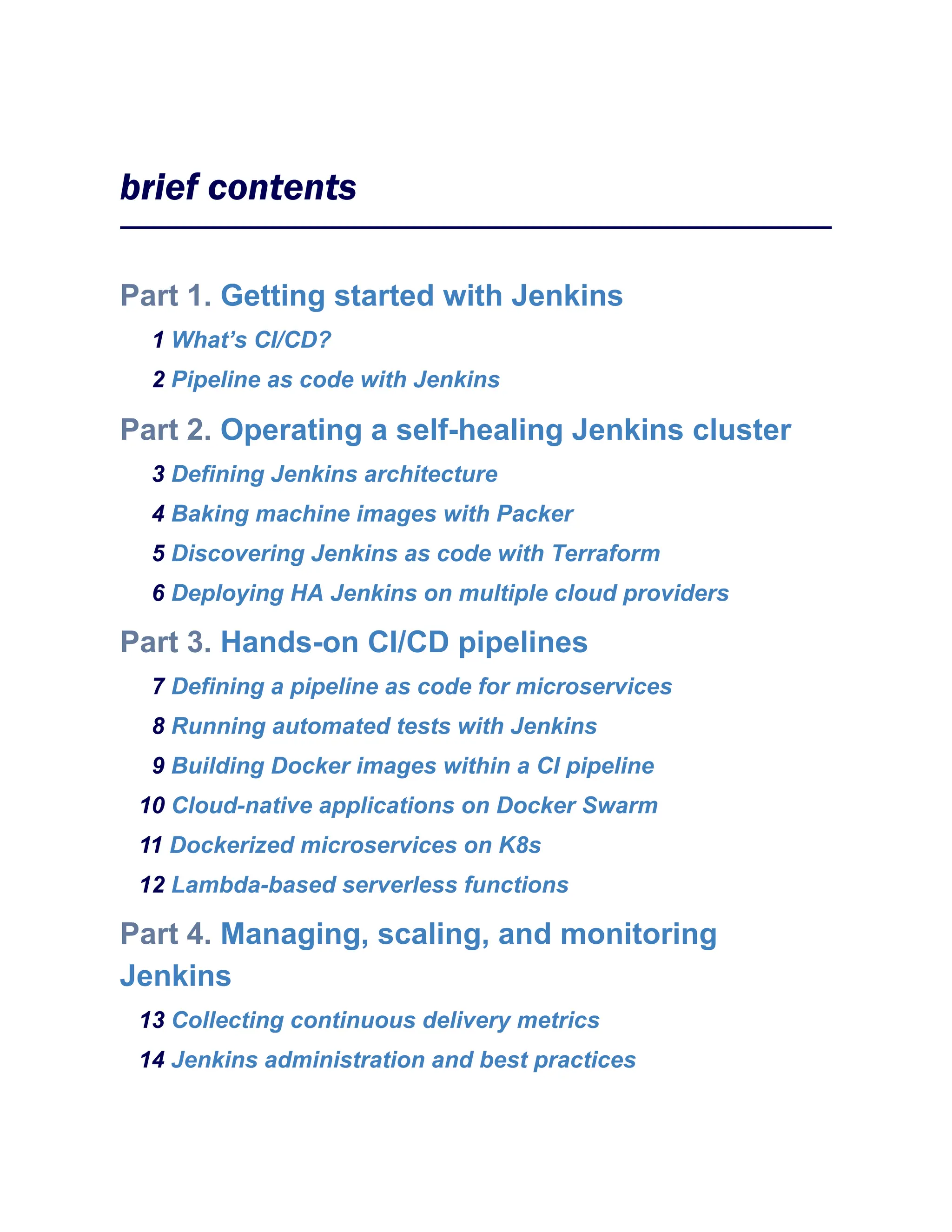 brief contents
Part 1. Getting started with Jenkins
1 What’s CI/CD?
2 Pipeline as code with Jenkins
Part 2. Operating a self-healing Jenkins cluster
3 Defining Jenkins architecture
4 Baking machine images with Packer
5 Discovering Jenkins as code with Terraform
6 Deploying HA Jenkins on multiple cloud providers
Part 3. Hands-on CI/CD pipelines
7 Defining a pipeline as code for microservices
8 Running automated tests with Jenkins
9 Building Docker images within a CI pipeline
10 Cloud-native applications on Docker Swarm
11 Dockerized microservices on K8s
12 Lambda-based serverless functions
Part 4. Managing, scaling, and monitoring
Jenkins
13 Collecting continuous delivery metrics
14 Jenkins administration and best practices
 