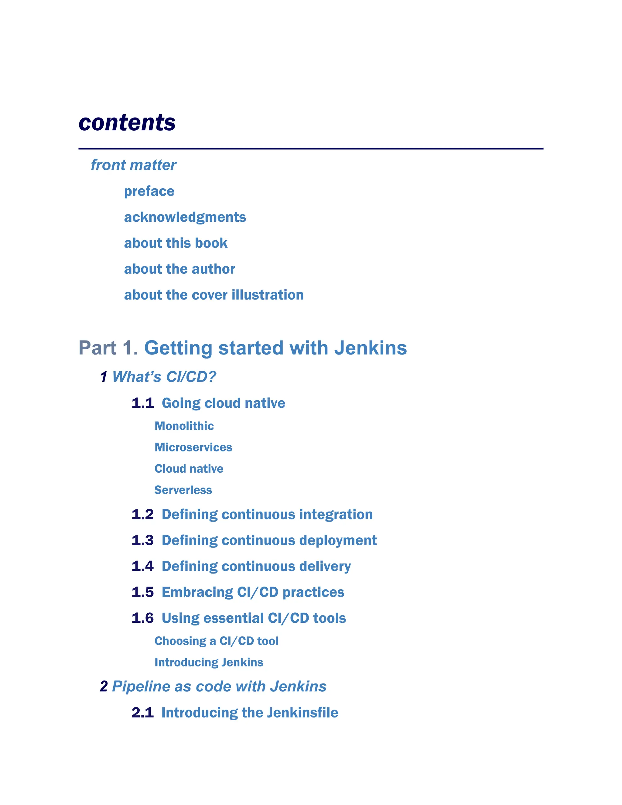 contents
front matter
preface
acknowledgments
about this book
about the author
about the cover illustration
Part 1. Getting started with Jenkins
1 What’s CI/CD?
1.1 Going cloud native
Monolithic
Microservices
Cloud native
Serverless
1.2 Defining continuous integration
1.3 Defining continuous deployment
1.4 Defining continuous delivery
1.5 Embracing CI/CD practices
1.6 Using essential CI/CD tools
Choosing a CI/CD tool
Introducing Jenkins
2 Pipeline as code with Jenkins
2.1 Introducing the Jenkinsfile
 