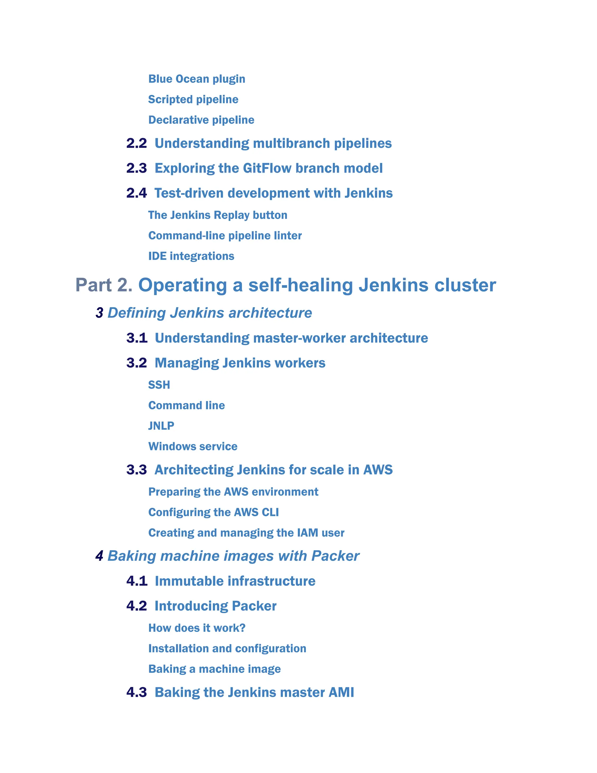 Blue Ocean plugin
Scripted pipeline
Declarative pipeline
2.2 Understanding multibranch pipelines
2.3 Exploring the GitFlow branch model
2.4 Test-driven development with Jenkins
The Jenkins Replay button
Command-line pipeline linter
IDE integrations
Part 2. Operating a self-healing Jenkins cluster
3 Defining Jenkins architecture
3.1 Understanding master-worker architecture
3.2 Managing Jenkins workers
SSH
Command line
JNLP
Windows service
3.3 Architecting Jenkins for scale in AWS
Preparing the AWS environment
Configuring the AWS CLI
Creating and managing the IAM user
4 Baking machine images with Packer
4.1 Immutable infrastructure
4.2 Introducing Packer
How does it work?
Installation and configuration
Baking a machine image
4.3 Baking the Jenkins master AMI
 