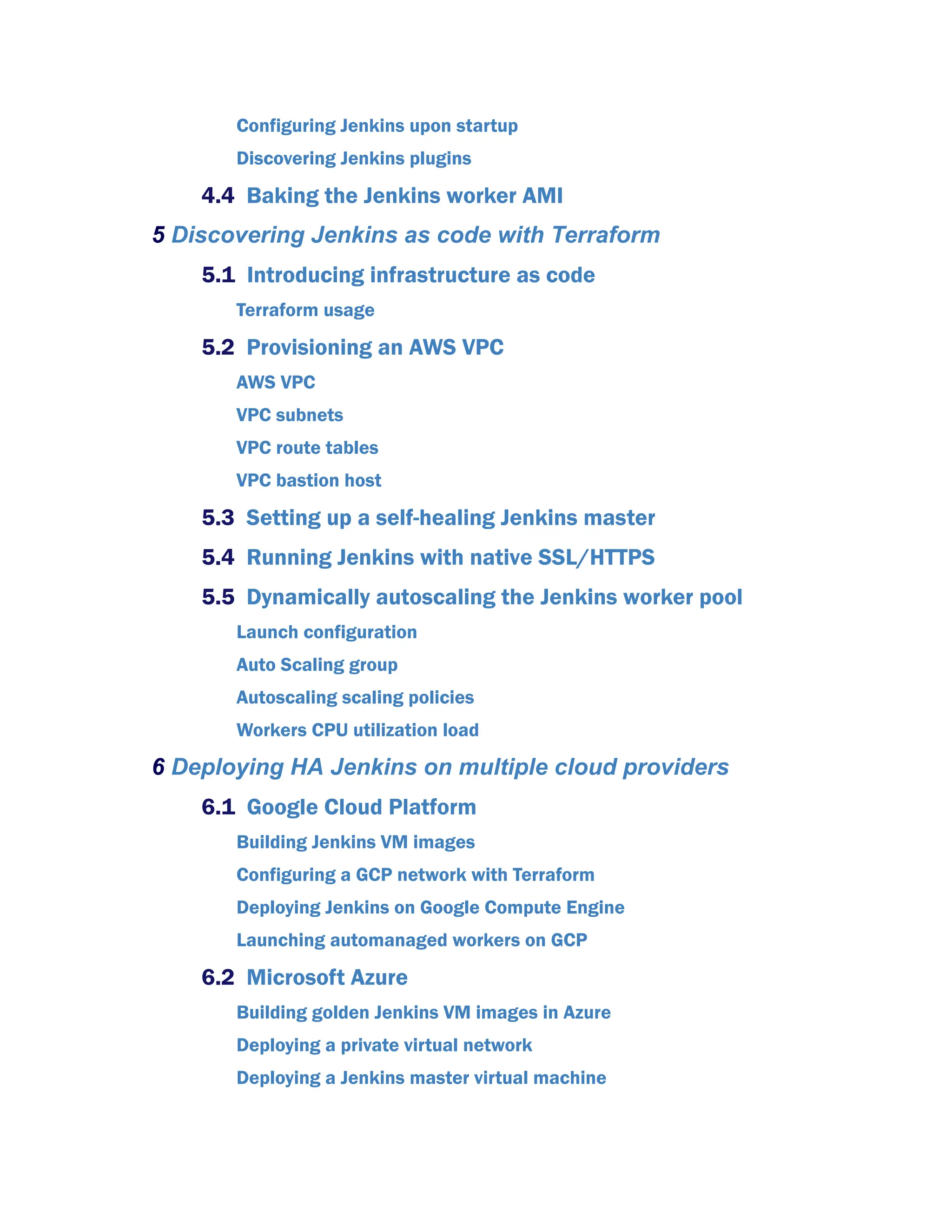 Configuring Jenkins upon startup
Discovering Jenkins plugins
4.4 Baking the Jenkins worker AMI
5 Discovering Jenkins as code with Terraform
5.1 Introducing infrastructure as code
Terraform usage
5.2 Provisioning an AWS VPC
AWS VPC
VPC subnets
VPC route tables
VPC bastion host
5.3 Setting up a self-healing Jenkins master
5.4 Running Jenkins with native SSL/HTTPS
5.5 Dynamically autoscaling the Jenkins worker pool
Launch configuration
Auto Scaling group
Autoscaling scaling policies
Workers CPU utilization load
6 Deploying HA Jenkins on multiple cloud providers
6.1 Google Cloud Platform
Building Jenkins VM images
Configuring a GCP network with Terraform
Deploying Jenkins on Google Compute Engine
Launching automanaged workers on GCP
6.2 Microsoft Azure
Building golden Jenkins VM images in Azure
Deploying a private virtual network
Deploying a Jenkins master virtual machine
 