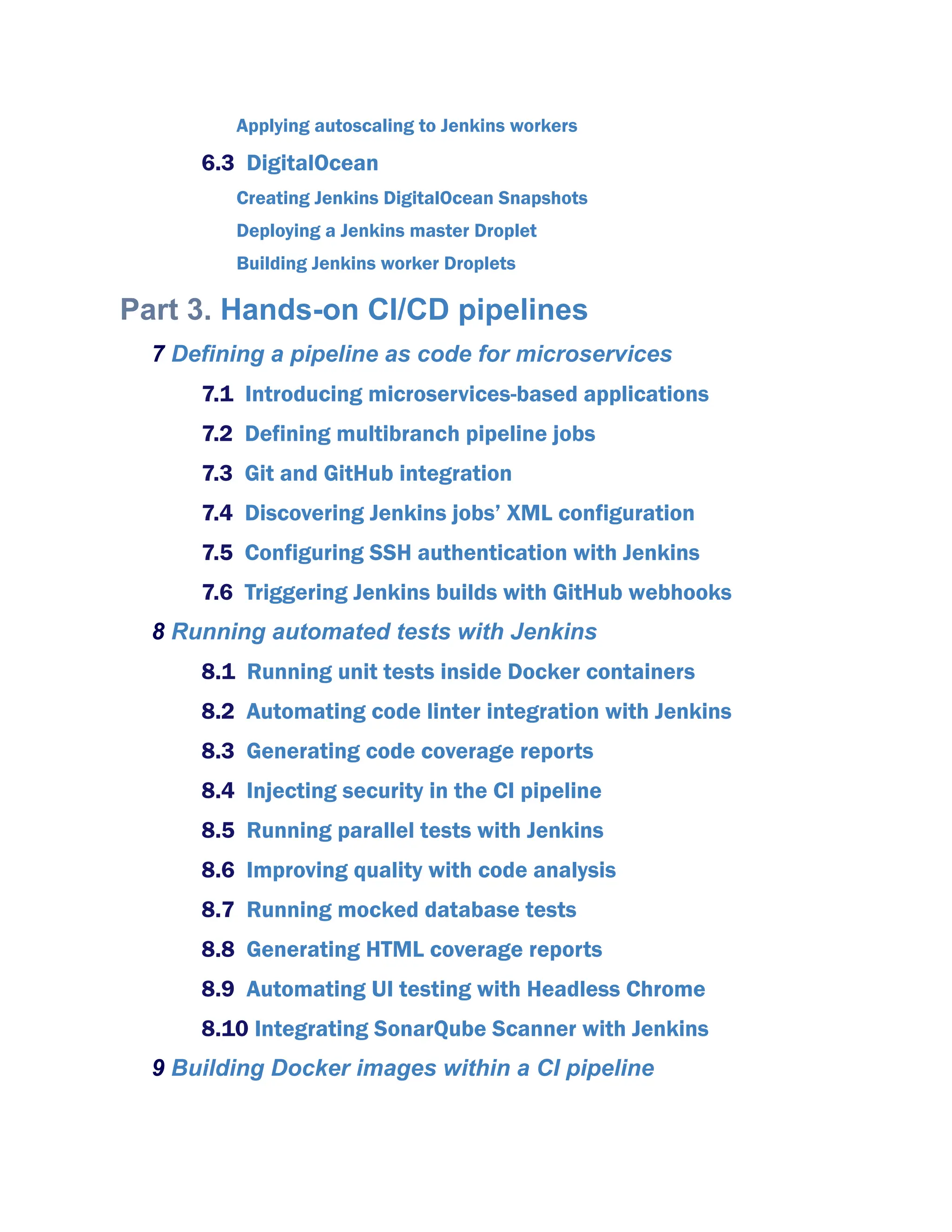 Applying autoscaling to Jenkins workers
6.3 DigitalOcean
Creating Jenkins DigitalOcean Snapshots
Deploying a Jenkins master Droplet
Building Jenkins worker Droplets
Part 3. Hands-on CI/CD pipelines
7 Defining a pipeline as code for microservices
7.1 Introducing microservices-based applications
7.2 Defining multibranch pipeline jobs
7.3 Git and GitHub integration
7.4 Discovering Jenkins jobs’ XML configuration
7.5 Configuring SSH authentication with Jenkins
7.6 Triggering Jenkins builds with GitHub webhooks
8 Running automated tests with Jenkins
8.1 Running unit tests inside Docker containers
8.2 Automating code linter integration with Jenkins
8.3 Generating code coverage reports
8.4 Injecting security in the CI pipeline
8.5 Running parallel tests with Jenkins
8.6 Improving quality with code analysis
8.7 Running mocked database tests
8.8 Generating HTML coverage reports
8.9 Automating UI testing with Headless Chrome
8.10 Integrating SonarQube Scanner with Jenkins
9 Building Docker images within a CI pipeline
 