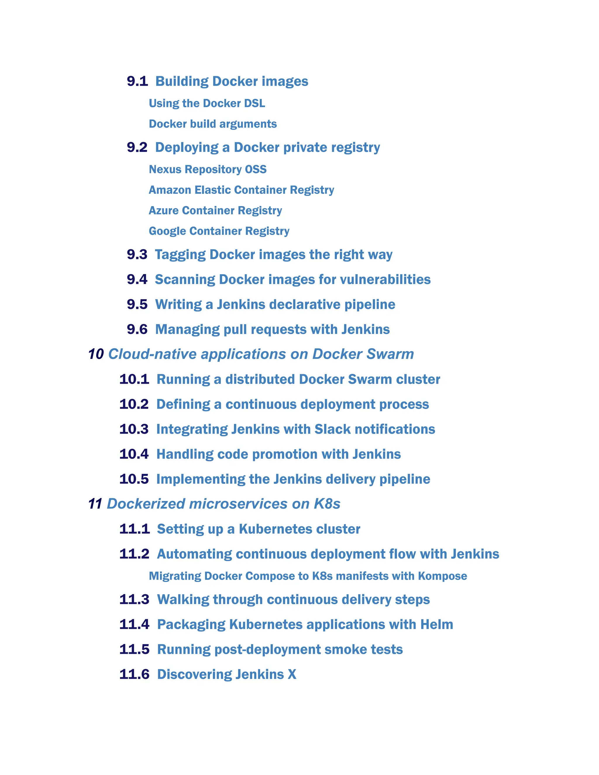 9.1 Building Docker images
Using the Docker DSL
Docker build arguments
9.2 Deploying a Docker private registry
Nexus Repository OSS
Amazon Elastic Container Registry
Azure Container Registry
Google Container Registry
9.3 Tagging Docker images the right way
9.4 Scanning Docker images for vulnerabilities
9.5 Writing a Jenkins declarative pipeline
9.6 Managing pull requests with Jenkins
10 Cloud-native applications on Docker Swarm
10.1 Running a distributed Docker Swarm cluster
10.2 Defining a continuous deployment process
10.3 Integrating Jenkins with Slack notifications
10.4 Handling code promotion with Jenkins
10.5 Implementing the Jenkins delivery pipeline
11 Dockerized microservices on K8s
11.1 Setting up a Kubernetes cluster
11.2 Automating continuous deployment flow with Jenkins
Migrating Docker Compose to K8s manifests with Kompose
11.3 Walking through continuous delivery steps
11.4 Packaging Kubernetes applications with Helm
11.5 Running post-deployment smoke tests
11.6 Discovering Jenkins X
 