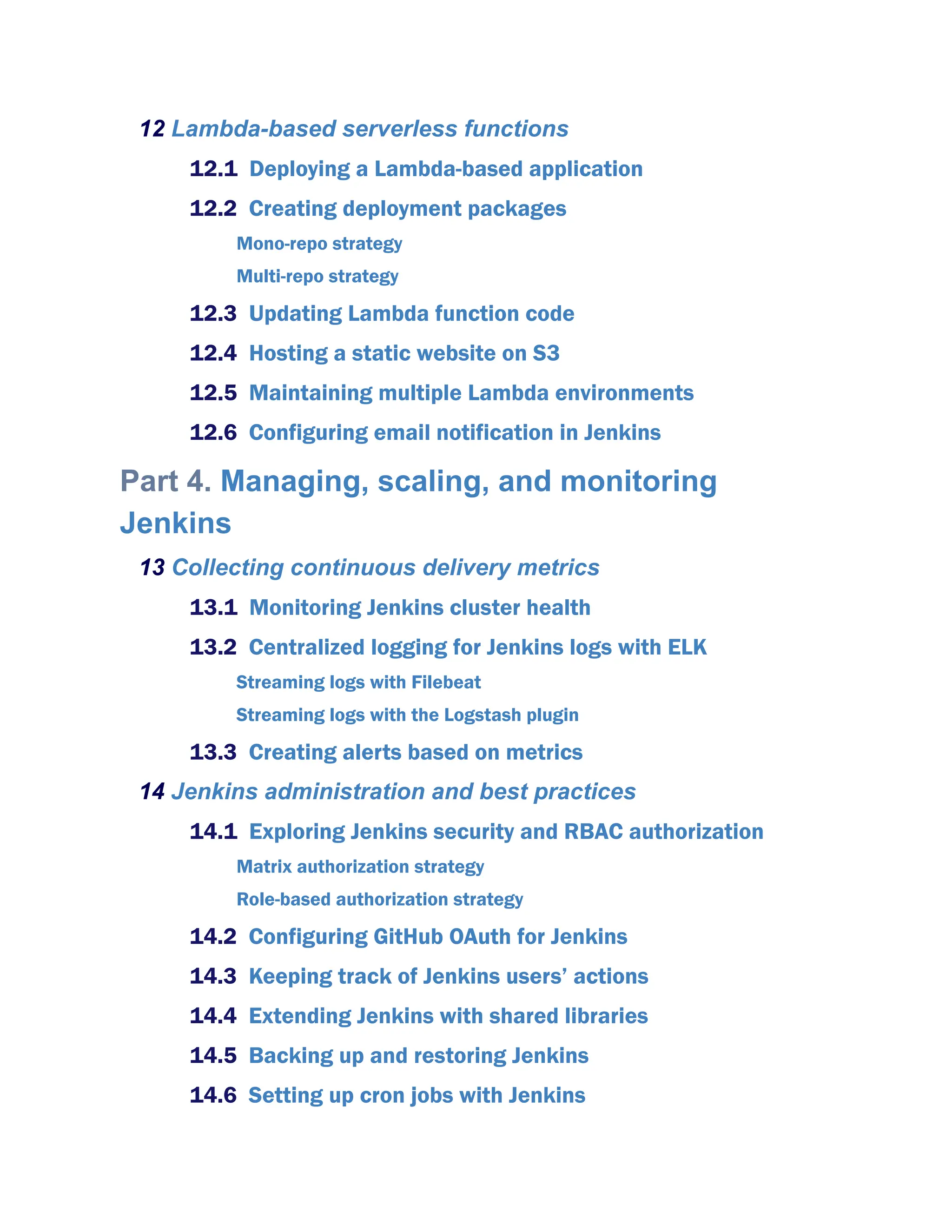 12 Lambda-based serverless functions
12.1 Deploying a Lambda-based application
12.2 Creating deployment packages
Mono-repo strategy
Multi-repo strategy
12.3 Updating Lambda function code
12.4 Hosting a static website on S3
12.5 Maintaining multiple Lambda environments
12.6 Configuring email notification in Jenkins
Part 4. Managing, scaling, and monitoring
Jenkins
13 Collecting continuous delivery metrics
13.1 Monitoring Jenkins cluster health
13.2 Centralized logging for Jenkins logs with ELK
Streaming logs with Filebeat
Streaming logs with the Logstash plugin
13.3 Creating alerts based on metrics
14 Jenkins administration and best practices
14.1 Exploring Jenkins security and RBAC authorization
Matrix authorization strategy
Role-based authorization strategy
14.2 Configuring GitHub OAuth for Jenkins
14.3 Keeping track of Jenkins users’ actions
14.4 Extending Jenkins with shared libraries
14.5 Backing up and restoring Jenkins
14.6 Setting up cron jobs with Jenkins
 