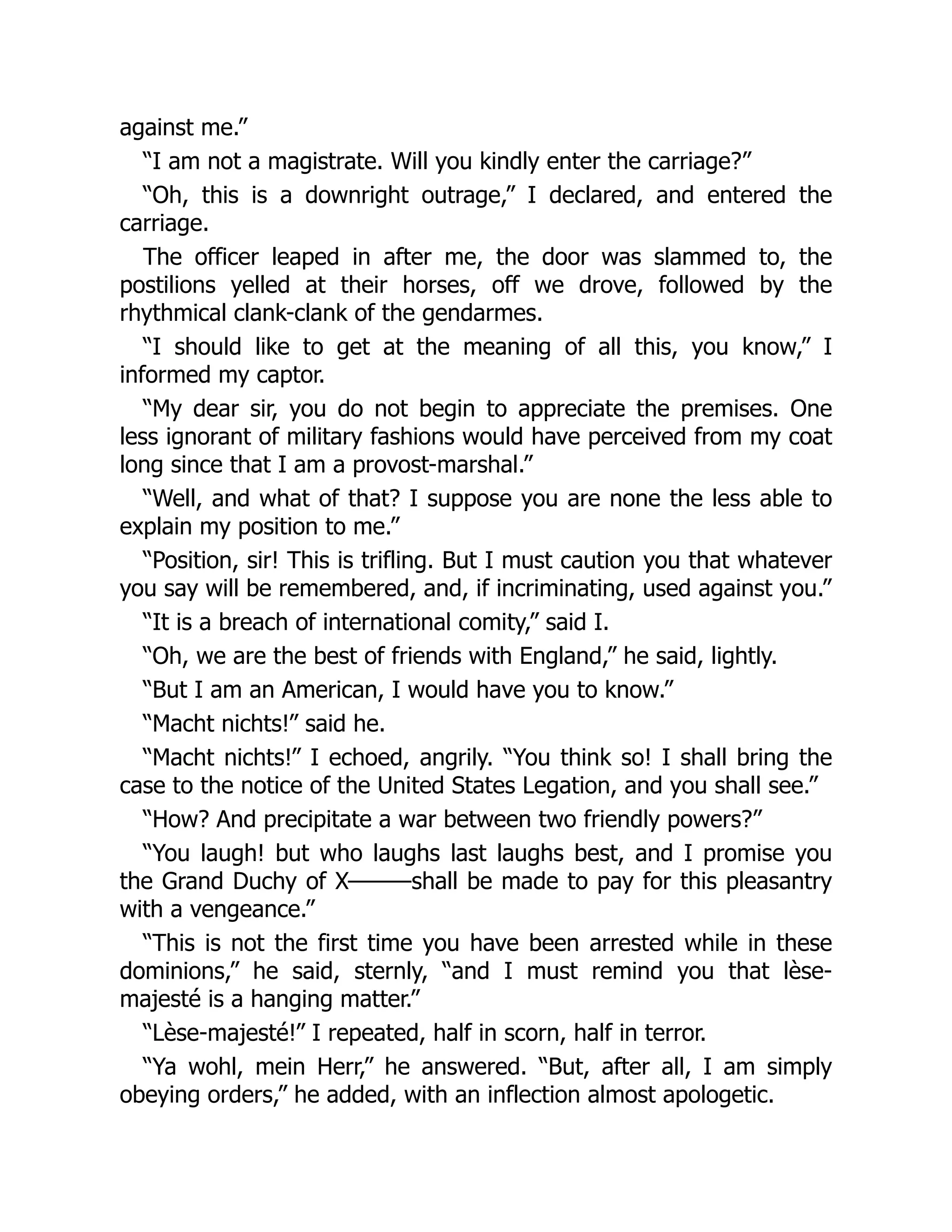 against me.”
“I am not a magistrate. Will you kindly enter the carriage?”
“Oh, this is a downright outrage,” I declared, and entered the
carriage.
The officer leaped in after me, the door was slammed to, the
postilions yelled at their horses, off we drove, followed by the
rhythmical clank-clank of the gendarmes.
“I should like to get at the meaning of all this, you know,” I
informed my captor.
“My dear sir, you do not begin to appreciate the premises. One
less ignorant of military fashions would have perceived from my coat
long since that I am a provost-marshal.”
“Well, and what of that? I suppose you are none the less able to
explain my position to me.”
“Position, sir! This is trifling. But I must caution you that whatever
you say will be remembered, and, if incriminating, used against you.”
“It is a breach of international comity,” said I.
“Oh, we are the best of friends with England,” he said, lightly.
“But I am an American, I would have you to know.”
“Macht nichts!” said he.
“Macht nichts!” I echoed, angrily. “You think so! I shall bring the
case to the notice of the United States Legation, and you shall see.”
“How? And precipitate a war between two friendly powers?”
“You laugh! but who laughs last laughs best, and I promise you
the Grand Duchy of X———shall be made to pay for this pleasantry
with a vengeance.”
“This is not the first time you have been arrested while in these
dominions,” he said, sternly, “and I must remind you that lèse-
majesté is a hanging matter.”
“Lèse-majesté!” I repeated, half in scorn, half in terror.
“Ya wohl, mein Herr,” he answered. “But, after all, I am simply
obeying orders,” he added, with an inflection almost apologetic.
 