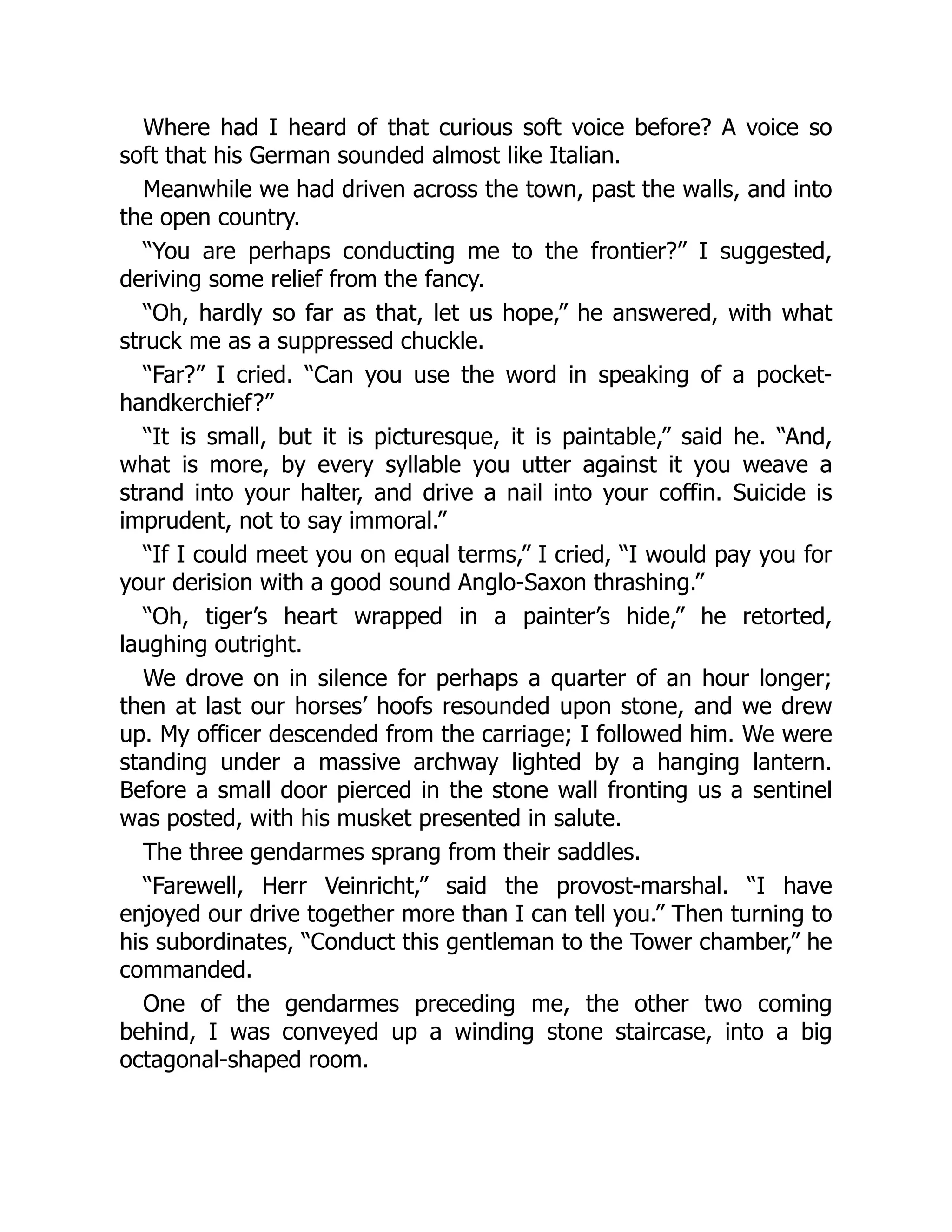 Where had I heard of that curious soft voice before? A voice so
soft that his German sounded almost like Italian.
Meanwhile we had driven across the town, past the walls, and into
the open country.
“You are perhaps conducting me to the frontier?” I suggested,
deriving some relief from the fancy.
“Oh, hardly so far as that, let us hope,” he answered, with what
struck me as a suppressed chuckle.
“Far?” I cried. “Can you use the word in speaking of a pocket-
handkerchief?”
“It is small, but it is picturesque, it is paintable,” said he. “And,
what is more, by every syllable you utter against it you weave a
strand into your halter, and drive a nail into your coffin. Suicide is
imprudent, not to say immoral.”
“If I could meet you on equal terms,” I cried, “I would pay you for
your derision with a good sound Anglo-Saxon thrashing.”
“Oh, tiger’s heart wrapped in a painter’s hide,” he retorted,
laughing outright.
We drove on in silence for perhaps a quarter of an hour longer;
then at last our horses’ hoofs resounded upon stone, and we drew
up. My officer descended from the carriage; I followed him. We were
standing under a massive archway lighted by a hanging lantern.
Before a small door pierced in the stone wall fronting us a sentinel
was posted, with his musket presented in salute.
The three gendarmes sprang from their saddles.
“Farewell, Herr Veinricht,” said the provost-marshal. “I have
enjoyed our drive together more than I can tell you.” Then turning to
his subordinates, “Conduct this gentleman to the Tower chamber,” he
commanded.
One of the gendarmes preceding me, the other two coming
behind, I was conveyed up a winding stone staircase, into a big
octagonal-shaped room.
 
