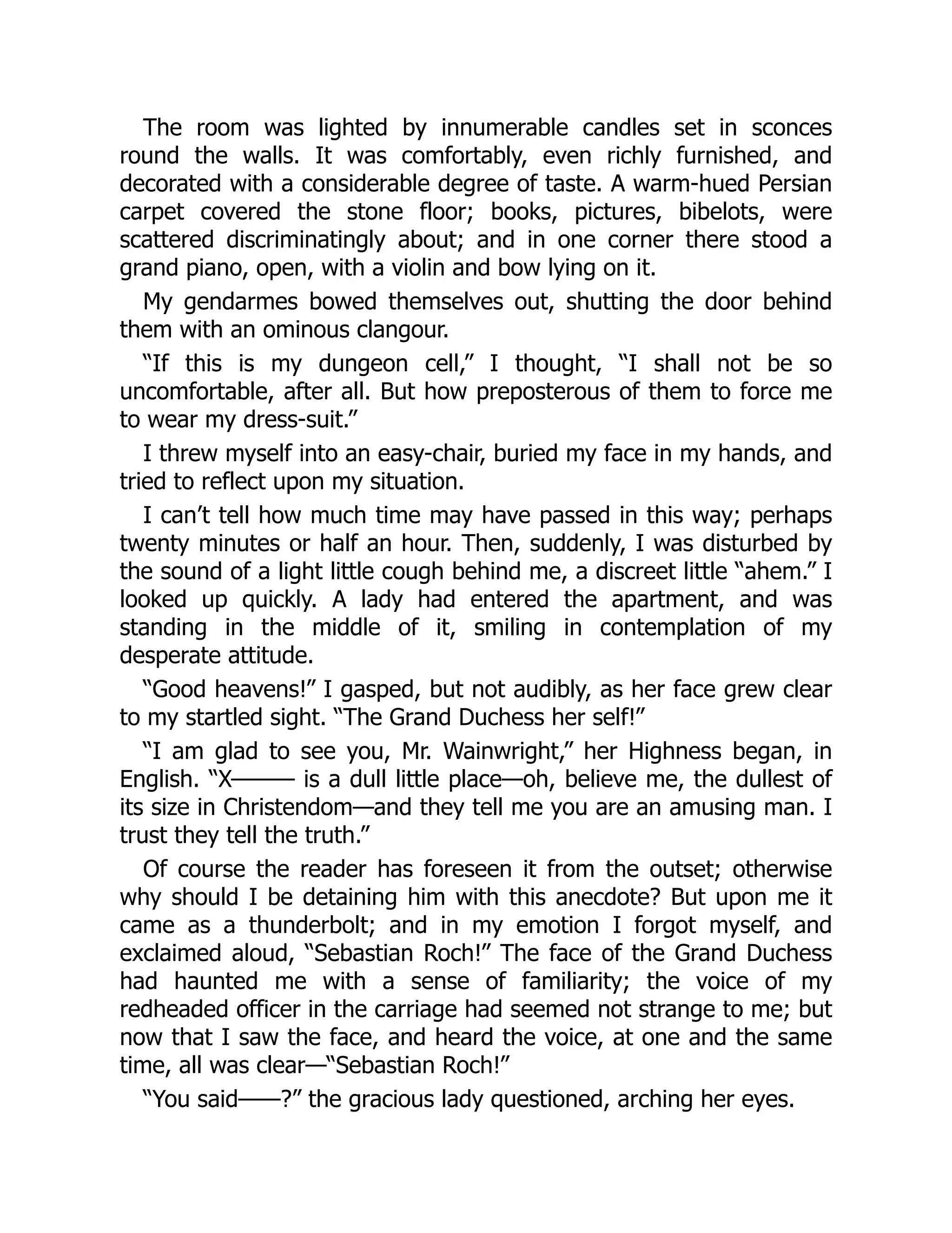 The room was lighted by innumerable candles set in sconces
round the walls. It was comfortably, even richly furnished, and
decorated with a considerable degree of taste. A warm-hued Persian
carpet covered the stone floor; books, pictures, bibelots, were
scattered discriminatingly about; and in one corner there stood a
grand piano, open, with a violin and bow lying on it.
My gendarmes bowed themselves out, shutting the door behind
them with an ominous clangour.
“If this is my dungeon cell,” I thought, “I shall not be so
uncomfortable, after all. But how preposterous of them to force me
to wear my dress-suit.”
I threw myself into an easy-chair, buried my face in my hands, and
tried to reflect upon my situation.
I can’t tell how much time may have passed in this way; perhaps
twenty minutes or half an hour. Then, suddenly, I was disturbed by
the sound of a light little cough behind me, a discreet little “ahem.” I
looked up quickly. A lady had entered the apartment, and was
standing in the middle of it, smiling in contemplation of my
desperate attitude.
“Good heavens!” I gasped, but not audibly, as her face grew clear
to my startled sight. “The Grand Duchess her self!”
“I am glad to see you, Mr. Wainwright,” her Highness began, in
English. “X——— is a dull little place—oh, believe me, the dullest of
its size in Christendom—and they tell me you are an amusing man. I
trust they tell the truth.”
Of course the reader has foreseen it from the outset; otherwise
why should I be detaining him with this anecdote? But upon me it
came as a thunderbolt; and in my emotion I forgot myself, and
exclaimed aloud, “Sebastian Roch!” The face of the Grand Duchess
had haunted me with a sense of familiarity; the voice of my
redheaded officer in the carriage had seemed not strange to me; but
now that I saw the face, and heard the voice, at one and the same
time, all was clear—“Sebastian Roch!”
“You said——?” the gracious lady questioned, arching her eyes.
 