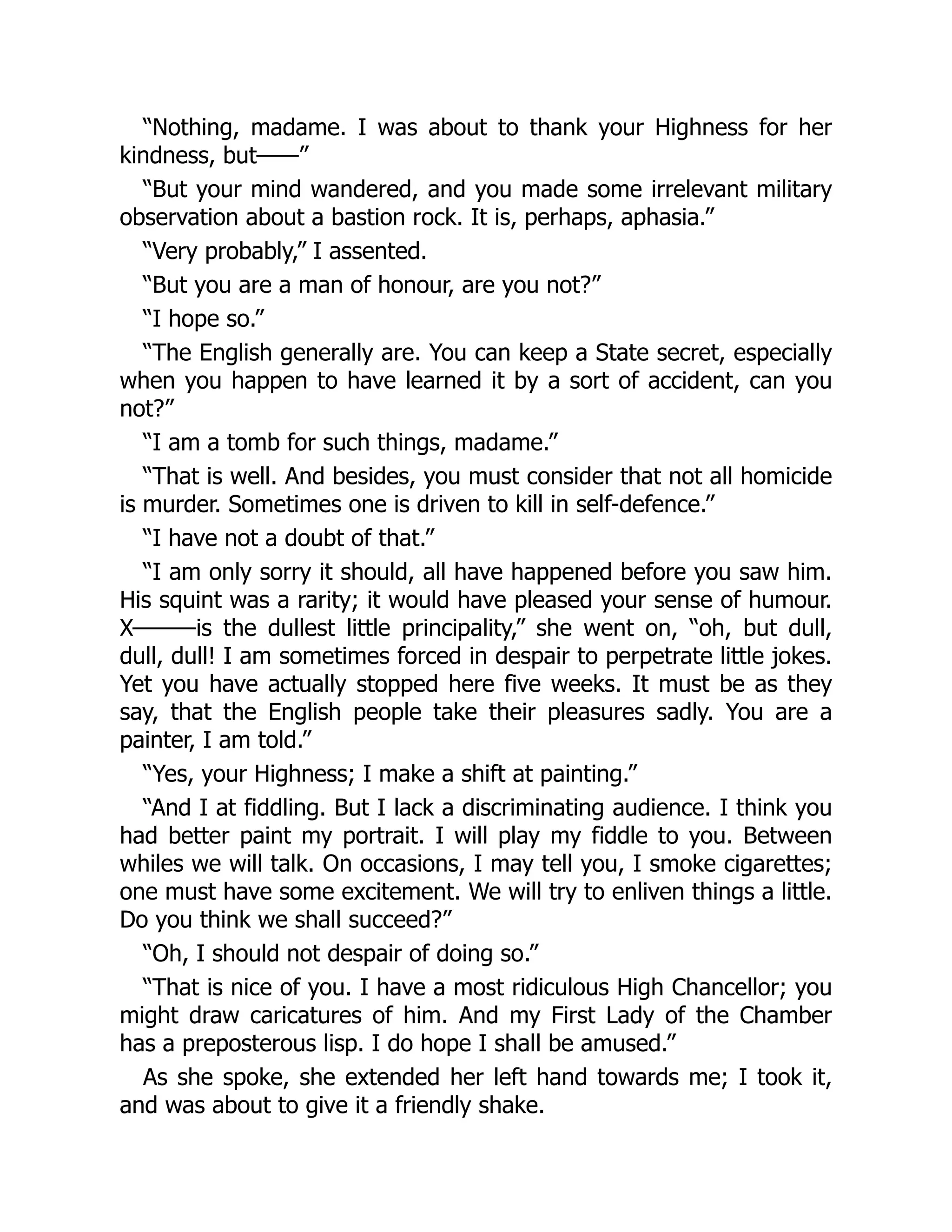 “Nothing, madame. I was about to thank your Highness for her
kindness, but——”
“But your mind wandered, and you made some irrelevant military
observation about a bastion rock. It is, perhaps, aphasia.”
“Very probably,” I assented.
“But you are a man of honour, are you not?”
“I hope so.”
“The English generally are. You can keep a State secret, especially
when you happen to have learned it by a sort of accident, can you
not?”
“I am a tomb for such things, madame.”
“That is well. And besides, you must consider that not all homicide
is murder. Sometimes one is driven to kill in self-defence.”
“I have not a doubt of that.”
“I am only sorry it should, all have happened before you saw him.
His squint was a rarity; it would have pleased your sense of humour.
X———is the dullest little principality,” she went on, “oh, but dull,
dull, dull! I am sometimes forced in despair to perpetrate little jokes.
Yet you have actually stopped here five weeks. It must be as they
say, that the English people take their pleasures sadly. You are a
painter, I am told.”
“Yes, your Highness; I make a shift at painting.”
“And I at fiddling. But I lack a discriminating audience. I think you
had better paint my portrait. I will play my fiddle to you. Between
whiles we will talk. On occasions, I may tell you, I smoke cigarettes;
one must have some excitement. We will try to enliven things a little.
Do you think we shall succeed?”
“Oh, I should not despair of doing so.”
“That is nice of you. I have a most ridiculous High Chancellor; you
might draw caricatures of him. And my First Lady of the Chamber
has a preposterous lisp. I do hope I shall be amused.”
As she spoke, she extended her left hand towards me; I took it,
and was about to give it a friendly shake.
 