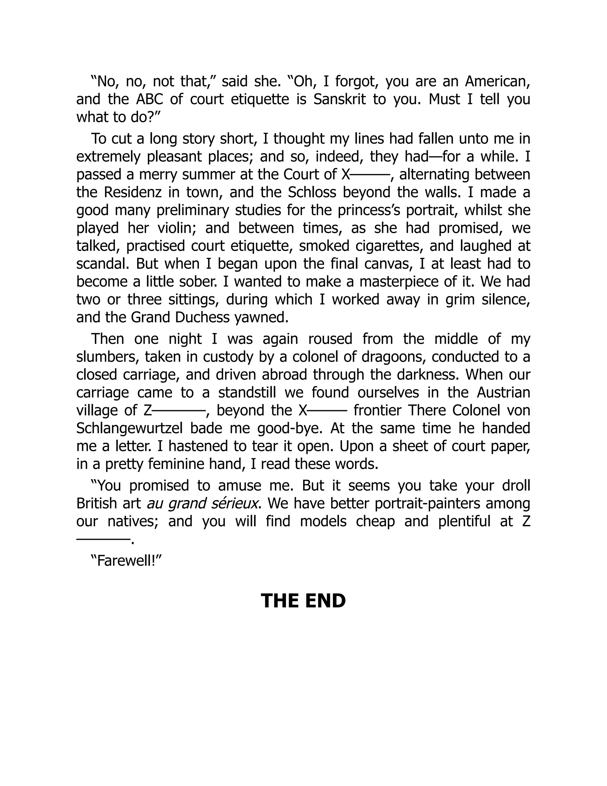 “No, no, not that,” said she. “Oh, I forgot, you are an American,
and the ABC of court etiquette is Sanskrit to you. Must I tell you
what to do?”
To cut a long story short, I thought my lines had fallen unto me in
extremely pleasant places; and so, indeed, they had—for a while. I
passed a merry summer at the Court of X———, alternating between
the Residenz in town, and the Schloss beyond the walls. I made a
good many preliminary studies for the princess’s portrait, whilst she
played her violin; and between times, as she had promised, we
talked, practised court etiquette, smoked cigarettes, and laughed at
scandal. But when I began upon the final canvas, I at least had to
become a little sober. I wanted to make a masterpiece of it. We had
two or three sittings, during which I worked away in grim silence,
and the Grand Duchess yawned.
Then one night I was again roused from the middle of my
slumbers, taken in custody by a colonel of dragoons, conducted to a
closed carriage, and driven abroad through the darkness. When our
carriage came to a standstill we found ourselves in the Austrian
village of Z————, beyond the X——— frontier There Colonel von
Schlangewurtzel bade me good-bye. At the same time he handed
me a letter. I hastened to tear it open. Upon a sheet of court paper,
in a pretty feminine hand, I read these words.
“You promised to amuse me. But it seems you take your droll
British art au grand sérieux. We have better portrait-painters among
our natives; and you will find models cheap and plentiful at Z
————.
“Farewell!”
THE END
 
