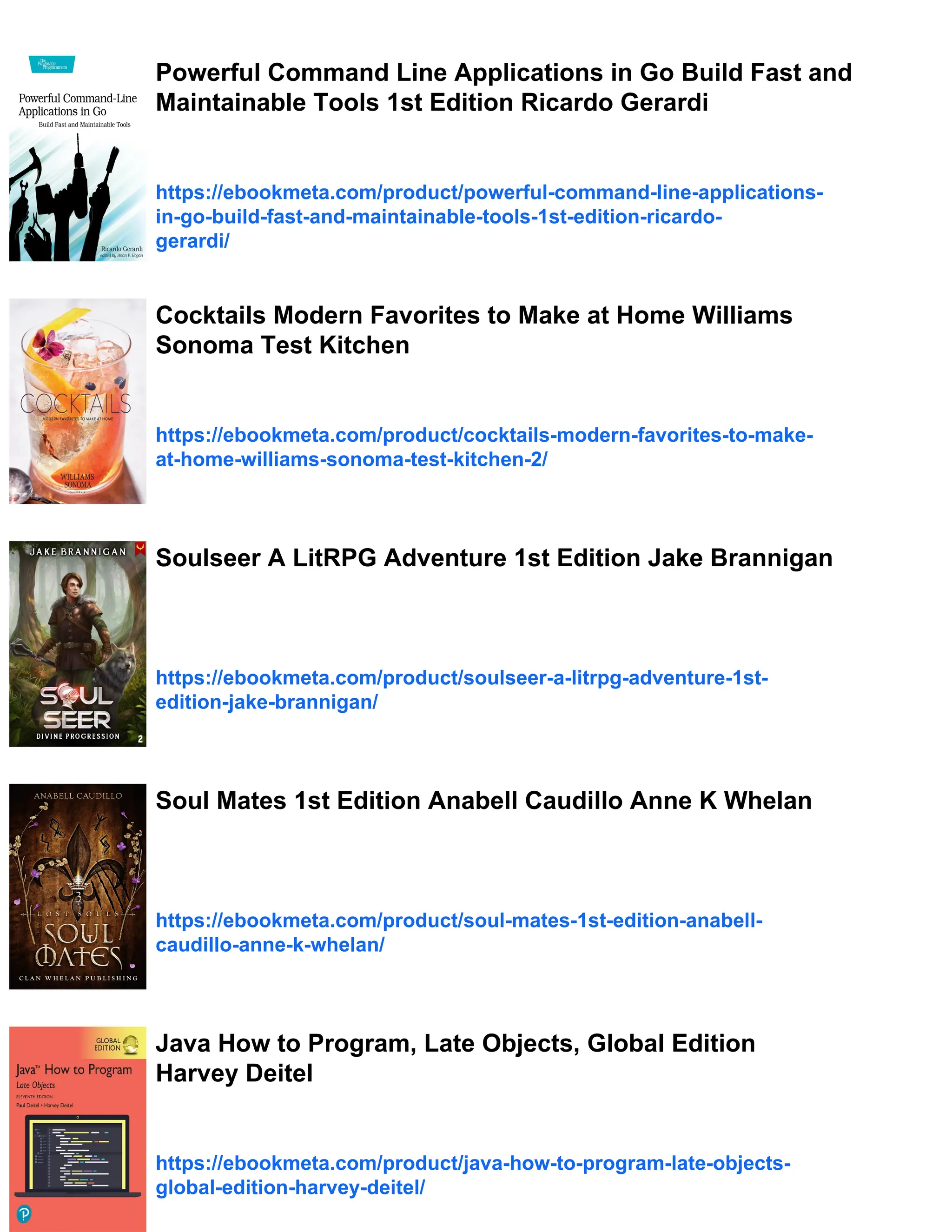 Powerful Command Line Applications in Go Build Fast and
Maintainable Tools 1st Edition Ricardo Gerardi
https://ebookmeta.com/product/powerful-command-line-applications-
in-go-build-fast-and-maintainable-tools-1st-edition-ricardo-
gerardi/
Cocktails Modern Favorites to Make at Home Williams
Sonoma Test Kitchen
https://ebookmeta.com/product/cocktails-modern-favorites-to-make-
at-home-williams-sonoma-test-kitchen-2/
Soulseer A LitRPG Adventure 1st Edition Jake Brannigan
https://ebookmeta.com/product/soulseer-a-litrpg-adventure-1st-
edition-jake-brannigan/
Soul Mates 1st Edition Anabell Caudillo Anne K Whelan
https://ebookmeta.com/product/soul-mates-1st-edition-anabell-
caudillo-anne-k-whelan/
Java How to Program, Late Objects, Global Edition
Harvey Deitel
https://ebookmeta.com/product/java-how-to-program-late-objects-
global-edition-harvey-deitel/
 