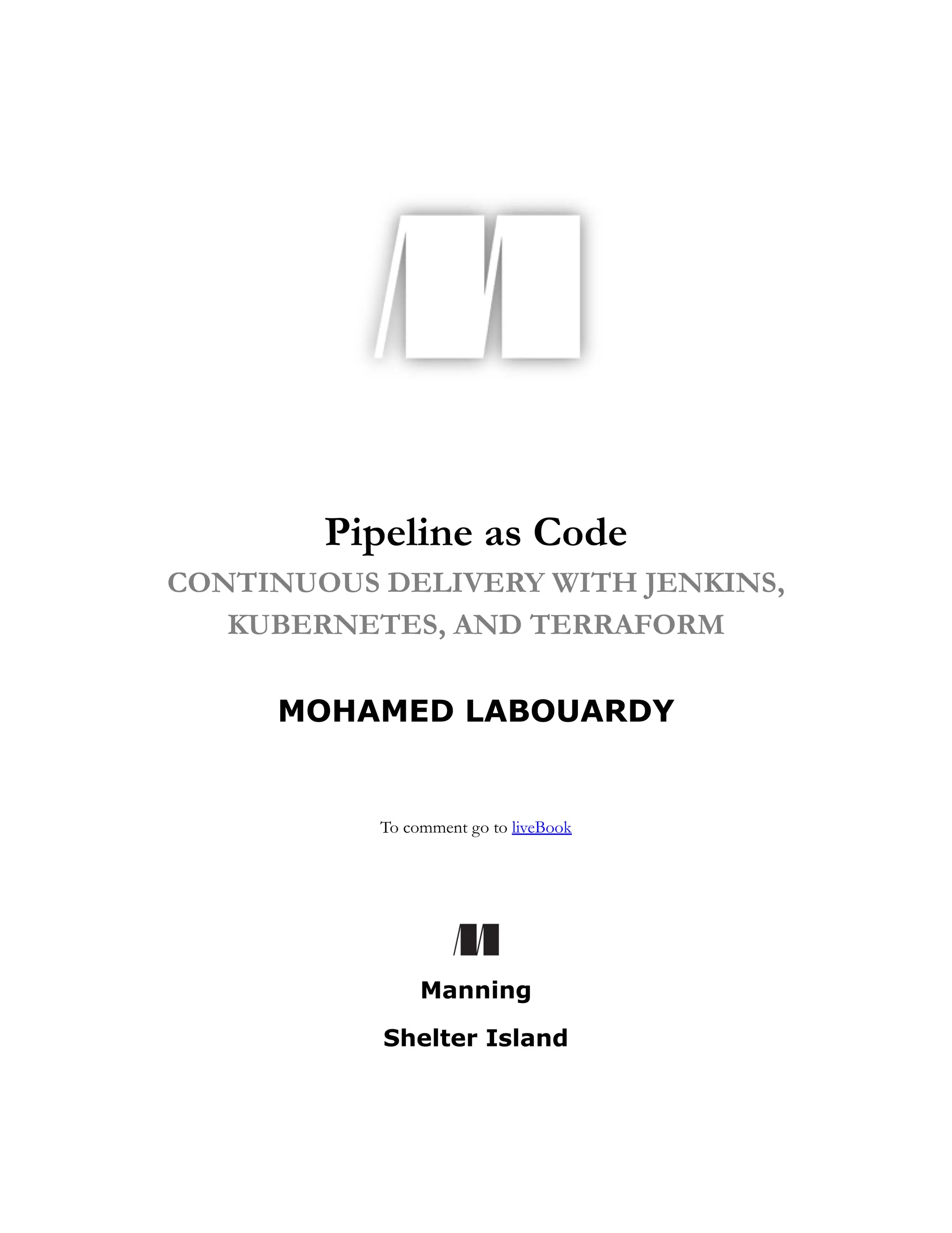 Pipeline as Code
CONTINUOUS DELIVERY WITH JENKINS,
KUBERNETES, AND TERRAFORM
MOHAMED LABOUARDY
To comment go to liveBook
Manning
Shelter Island
 