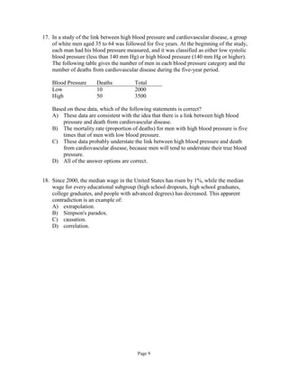 Page 9
17. In a study of the link between high blood pressure and cardiovascular disease, a group
of white men aged 35 to 64 was followed for five years. At the beginning of the study,
each man had his blood pressure measured, and it was classified as either low systolic
blood pressure (less than 140 mm Hg) or high blood pressure (140 mm Hg or higher).
The following table gives the number of men in each blood pressure category and the
number of deaths from cardiovascular disease during the five-year period.
Blood Pressure Deaths Total
Low 10 2000
High 50 3500
Based on these data, which of the following statements is correct?
A) These data are consistent with the idea that there is a link between high blood
pressure and death from cardiovascular disease.
B) The mortality rate (proportion of deaths) for men with high blood pressure is five
times that of men with low blood pressure.
C) These data probably understate the link between high blood pressure and death
from cardiovascular disease, because men will tend to understate their true blood
pressure.
D) All of the answer options are correct.
18. Since 2000, the median wage in the United States has risen by 1%, while the median
wage for every educational subgroup (high school dropouts, high school graduates,
college graduates, and people with advanced degrees) has decreased. This apparent
contradiction is an example of:
A) extrapolation.
B) Simpson's paradox.
C) causation.
D) correlation.
 