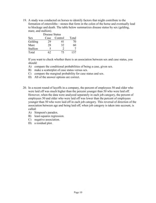 Page 10
19. A study was conducted on horses to identify factors that might contribute to the
formation of enteroliths—stones that form in the colon of the horse and eventually lead
to blockage and death. The table below summarizes disease status by sex (gelding,
mare, and stallion).
Disease Status
Sex Case Control Total
Gelding 29 41 70
Mare 28 32 60
Stallion 5 2 7
Total 62 75 137
If you want to check whether there is an association between sex and case status, you
should:
A) compare the conditional probabilities of being a case, given sex.
B) make a scatterplot of case status versus sex.
C) compare the marginal probability for case status and sex.
D) All of the answer options are correct.
20. In a recent round of layoffs in a company, the percent of employees 50 and older who
were laid off was much higher than the percent younger than 50 who were laid off.
However, when the data were analyzed separately in each job category, the percent of
employees 50 and older who were laid off was lower than the percent of employees
younger than 50 who were laid off in each job category. This reversal of direction of the
association between age and being laid off, when job category is taken into account, is
called:
A) Simpson's paradox.
B) least-squares regression.
C) negative association.
D) a residual plot.
 