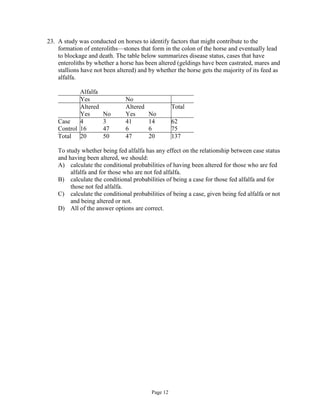 Page 12
23. A study was conducted on horses to identify factors that might contribute to the
formation of enteroliths—stones that form in the colon of the horse and eventually lead
to blockage and death. The table below summarizes disease status, cases that have
enteroliths by whether a horse has been altered (geldings have been castrated, mares and
stallions have not been altered) and by whether the horse gets the majority of its feed as
alfalfa.
Alfalfa
Yes No
Altered Altered Total
Yes No Yes No
Case 4 3 41 14 62
Control 16 47 6 6 75
Total 20 50 47 20 137
To study whether being fed alfalfa has any effect on the relationship between case status
and having been altered, we should:
A) calculate the conditional probabilities of having been altered for those who are fed
alfalfa and for those who are not fed alfalfa.
B) calculate the conditional probabilities of being a case for those fed alfalfa and for
those not fed alfalfa.
C) calculate the conditional probabilities of being a case, given being fed alfalfa or not
and being altered or not.
D) All of the answer options are correct.
 