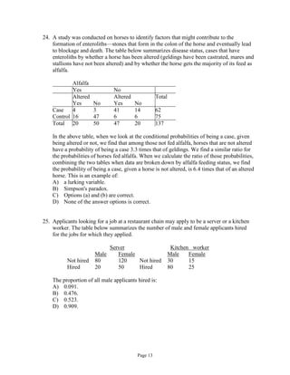 Page 13
24. A study was conducted on horses to identify factors that might contribute to the
formation of enteroliths—stones that form in the colon of the horse and eventually lead
to blockage and death. The table below summarizes disease status, cases that have
enteroliths by whether a horse has been altered (geldings have been castrated, mares and
stallions have not been altered) and by whether the horse gets the majority of its feed as
alfalfa.
Alfalfa
Yes No
Altered Altered Total
Yes No Yes No
Case 4 3 41 14 62
Control 16 47 6 6 75
Total 20 50 47 20 137
In the above table, when we look at the conditional probabilities of being a case, given
being altered or not, we find that among those not fed alfalfa, horses that are not altered
have a probability of being a case 3.3 times that of geldings. We find a similar ratio for
the probabilities of horses fed alfalfa. When we calculate the ratio of those probabilities,
combining the two tables when data are broken down by alfalfa feeding status, we find
the probability of being a case, given a horse is not altered, is 6.4 times that of an altered
horse. This is an example of:
A) a lurking variable.
B) Simpson's paradox.
C) Options (a) and (b) are correct.
D) None of the answer options is correct.
25. Applicants looking for a job at a restaurant chain may apply to be a server or a kitchen
worker. The table below summarizes the number of male and female applicants hired
for the jobs for which they applied.
Server Kitchen worker
Male Female Male Female
Not hired 80 120 Not hired 30 15
Hired 20 50 Hired 80 25
The proportion of all male applicants hired is:
A) 0.091.
B) 0.476.
C) 0.523.
D) 0.909.
 