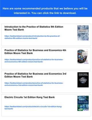 Here are some recommended products that we believe you will be
interested in. You can click the link to download.
Introduction to the Practice of Statistics 9th Edition
Moore Test Bank
https://testbankdeal.com/product/introduction-to-the-practice-of-
statistics-9th-edition-moore-test-bank/
Practice of Statistics for Business and Economics 4th
Edition Moore Test Bank
https://testbankdeal.com/product/practice-of-statistics-for-business-
and-economics-4th-edition-moore-test-bank/
Practice of Statistics for Business and Economics 3rd
Edition Moore Test Bank
https://testbankdeal.com/product/practice-of-statistics-for-business-
and-economics-3rd-edition-moore-test-bank/
Electric Circuits 1st Edition Kang Test Bank
https://testbankdeal.com/product/electric-circuits-1st-edition-kang-
test-bank/
 
