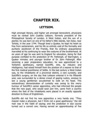 CHAPTER XIX.
LETTSOM.
High amongst literary, and higher yet amongst benevolent, physicians
must be ranked John Coakley Lettsom, formerly president of the
Philosophical Society of London. A West Indian, and the son of a
planter, he was born on one of his father's little islands, Van Dyke, near
Tortola, in the year 1744. Though bred a Quaker, he kept his heart so
free from sectarianism, and his life so entirely void of the formality and
puritanic asceticism of the Friends, that his ordinary acquaintance
marvelled at his continuing to wear the costume of the brotherhood. At
six years of age he was sent to England for education, being for that
purpose confided to the protection of Mr. Fothergill, of Warrington, a
Quaker minister, and younger brother of Dr. John Fothergill. After
receiving a poor preparatory education, he was apprenticed to a
Yorkshire apothecary, named Sutcliffe, who, by industry and
intelligence, had raised himself from the position of a weaver to that of
the first medical practitioner of Settle. In the last century a West Indian
was, to the inhabitants of a provincial district, a rare curiosity; and
Sutcliffe's surgery, on the day that Lettsom entered it in his fifteenth
year, was surrounded by a dense crowd of gaping rustics, anxious to
see a young gentleman accustomed to walk on his head. This
extraordinary demonstration of curiosity was owing to the merry
humour of Sutcliffe's senior apprentice, who had informed the people
that the new pupil, who would soon join him, came from a country
where the feet of the inhabitants were placed in an exactly opposite
direction to those of Englishmen.
Sutcliffe did not find his new apprentice a very handy one. "Thou
mayest make a physician, but I think not a good apothecary," the old
man was in the habit of saying; and the prediction in due course
turned out a correct one. Having served an apprenticeship of five
 