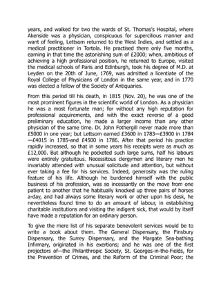 years, and walked for two the wards of St. Thomas's Hospital, where
Akenside was a physician, conspicuous for supercilious manner and
want of feeling, Lettsom returned to the West Indies, and settled as a
medical practitioner in Tortola. He practised there only five months,
earning in that time the astonishing sum of £2000; when, ambitious of
achieving a high professional position, he returned to Europe, visited
the medical schools of Paris and Edinburgh, took his degree of M.D. at
Leyden on the 20th of June, 1769, was admitted a licentiate of the
Royal College of Physicians of London in the same year, and in 1770
was elected a fellow of the Society of Antiquaries.
From this period till his death, in 1815 (Nov. 20), he was one of the
most prominent figures in the scientific world of London. As a physician
he was a most fortunate man; for without any high reputation for
professional acquirements, and with the exact reverse of a good
preliminary education, he made a larger income than any other
physician of the same time. Dr. John Fothergill never made more than
£5000 in one year; but Lettsom earned £3600 in 1783—£3900 in 1784
—£4015 in 1785-and £4500 in 1786. After that period his practice
rapidly increased, so that in some years his receipts were as much as
£12,000. But although he pocketed such large sums, half his labours
were entirely gratuitous. Necessitous clergymen and literary men he
invariably attended with unusual solicitude and attention, but without
ever taking a fee for his services. Indeed, generosity was the ruling
feature of his life. Although he burdened himself with the public
business of his profession, was so incessantly on the move from one
patient to another that he habitually knocked up three pairs of horses
a-day, and had always some literary work or other upon his desk, he
nevertheless found time to do an amount of labour, in establishing
charitable institutions and visiting the indigent sick, that would by itself
have made a reputation for an ordinary person.
To give the mere list of his separate benevolent services would be to
write a book about them. The General Dispensary, the Finsbury
Dispensary, the Surrey Dispensary, and the Margate Sea-bathing
Infirmary, originated in his exertions; and he was one of the first
projectors of—the Philanthropic Society, St. Georges-in-the-Fields, for
the Prevention of Crimes, and the Reform of the Criminal Poor; the
 