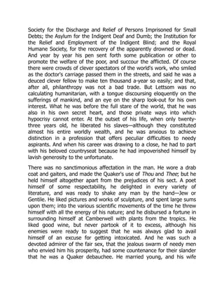 Society for the Discharge and Relief of Persons Imprisoned for Small
Debts; the Asylum for the Indigent Deaf and Dumb; the Institution for
the Relief and Employment of the Indigent Blind; and the Royal
Humane Society, for the recovery of the apparently drowned or dead.
And year by year his pen sent forth some publication or other to
promote the welfare of the poor, and succour the afflicted. Of course
there were crowds of clever spectators of the world's work, who smiled
as the doctor's carriage passed them in the streets, and said he was a
deuced clever fellow to make ten thousand a-year so easily; and that,
after all, philanthropy was not a bad trade. But Lettsom was no
calculating humanitarian, with a tongue discoursing eloquently on the
sufferings of mankind, and an eye on the sharp look-out for his own
interest. What he was before the full stare of the world, that he was
also in his own secret heart, and those private ways into which
hypocrisy cannot enter. At the outset of his life, when only twenty-
three years old, he liberated his slaves—although they constituted
almost his entire worldly wealth, and he was anxious to achieve
distinction in a profession that offers peculiar difficulties to needy
aspirants. And when his career was drawing to a close, he had to part
with his beloved countryseat because he had impoverished himself by
lavish generosity to the unfortunate.
There was no sanctimonious affectation in the man. He wore a drab
coat and gaiters, and made the Quaker's use of Thou and Thee; but he
held himself altogether apart from the prejudices of his sect. A poet
himself of some respectability, he delighted in every variety of
literature, and was ready to shake any man by the hand—Jew or
Gentile. He liked pictures and works of sculpture, and spent large sums
upon them; into the various scientific movements of the time he threw
himself with all the energy of his nature; and he disbursed a fortune in
surrounding himself at Camberwell with plants from the tropics. He
liked good wine, but never partook of it to excess, although his
enemies were ready to suggest that he was always glad to avail
himself of an excuse for getting intoxicated. And he was such a
devoted admirer of the fair sex, that the jealous swarm of needy men
who envied him his prosperity, had some countenance for their slander
that he was a Quaker debauchee. He married young, and his wife
 