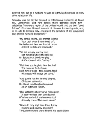 outlived him; but as a husband he was as faithful as he proved in every
other relation of life.
Saturday was the day he devoted to entertaining his friends at Grove
Hill, Camberwell; and rare parties there gathered round him—
celebrities from every region of the civilized world, and the best "good
fellows" of London. Boswell was one of his most frequent guests, and,
in an ode to Charles Dilly, celebrated the beauties of the physician's
seat and his humane disposition:—
"My cordial Friend, still prompt to lend
Your cash when I have need on't;
We both must bear our load of care—
At least we talk and read on't."
"Yet are we gay in ev'ry way,
Not minding where the joke lie;
On Saturday at bowls we play
At Camberwell with Coakley."
"Methinks you laugh to hear but half
The name of Dr. Lettsom:
From him of good—talk, liquors, food—
His guests will always get some."
"And guests has he, in ev'ry degree,
Of decent estimation:
His liberal mind holds all mankind
As an extended Nation.
"O'er Lettsom's cheer we've met a peer—
A peer—no less than Lansdowne!
Of whom each dull and envious skull
Absurdly cries—'The man's down!'
"Down do they say? How then, I pray,
His king and country prize him!
Through the whole world known, his peace alone
 