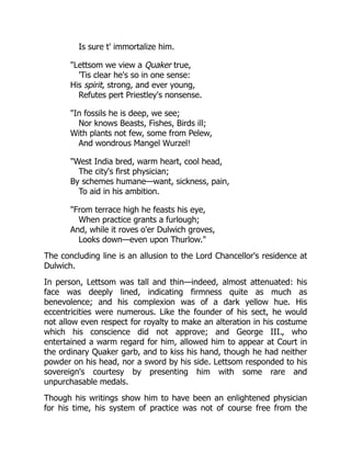 Is sure t' immortalize him.
"Lettsom we view a Quaker true,
'Tis clear he's so in one sense:
His spirit, strong, and ever young,
Refutes pert Priestley's nonsense.
"In fossils he is deep, we see;
Nor knows Beasts, Fishes, Birds ill;
With plants not few, some from Pelew,
And wondrous Mangel Wurzel!
"West India bred, warm heart, cool head,
The city's first physician;
By schemes humane—want, sickness, pain,
To aid in his ambition.
"From terrace high he feasts his eye,
When practice grants a furlough;
And, while it roves o'er Dulwich groves,
Looks down—even upon Thurlow."
The concluding line is an allusion to the Lord Chancellor's residence at
Dulwich.
In person, Lettsom was tall and thin—indeed, almost attenuated: his
face was deeply lined, indicating firmness quite as much as
benevolence; and his complexion was of a dark yellow hue. His
eccentricities were numerous. Like the founder of his sect, he would
not allow even respect for royalty to make an alteration in his costume
which his conscience did not approve; and George III., who
entertained a warm regard for him, allowed him to appear at Court in
the ordinary Quaker garb, and to kiss his hand, though he had neither
powder on his head, nor a sword by his side. Lettsom responded to his
sovereign's courtesy by presenting him with some rare and
unpurchasable medals.
Though his writings show him to have been an enlightened physician
for his time, his system of practice was not of course free from the
 