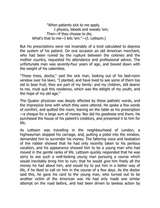 "When patients sick to me apply,
I physics, bleeds and sweats 'em;
Then—if they choose to die,
What's that to me—I lets 'em."—(I. Lettsom.)
But his prescriptions were not invariably of a kind calculated to depress
the system of his patient. On one occasion an old American merchant,
who had been ruined by the rupture between the colonies and the
mother country, requested his attendance and professional advice. The
unfortunate man was seventy-four years of age, and bowed down with
the weight of his calamities.
"Those trees, doctor," said the sick man, looking out of his bed-room
window over his lawn, "I planted, and have lived to see some of them too
old to bear fruit; they are part of my family: and my children, still dearer
to me, must quit this residence, which was the delight of my youth, and
the hope of my old age."
The Quaker physician was deeply affected by these pathetic words, and
the impressive tone with which they were uttered. He spoke a few words
of comfort, and quitted the room, leaving on the table as his prescription
—a cheque for a large sum of money. Nor did his goodness end there. He
purchased the house of his patient's creditors, and presented it to him for
life.
As Lettsom was travelling in the neighbourhood of London, a
highwayman stopped his carriage, and, putting a pistol into the window,
demanded him to surrender his money. The faltering voice and hesitation
of the robber showed that he had only recently taken to his perilous
vocation, and his appearance showed him to be a young man who had
moved in the gentle ranks of life. Lettsom quickly responded that he was
sorry to see such a well-looking young man pursuing a course which
would inevitably bring him to ruin; that he would give him freely all the
money he had about him, and would try to put him in a better way of
life, if he liked to call on him in the course of a few days. As the doctor
said this, he gave his card to the young man, who turned out to be
another victim of the American war. He had only made one similar
attempt on the road before, and had been driven to lawless action by
 