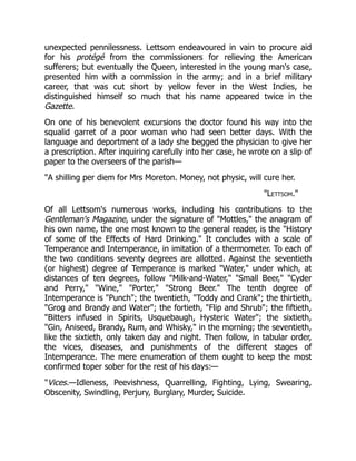 unexpected pennilessness. Lettsom endeavoured in vain to procure aid
for his protégé from the commissioners for relieving the American
sufferers; but eventually the Queen, interested in the young man's case,
presented him with a commission in the army; and in a brief military
career, that was cut short by yellow fever in the West Indies, he
distinguished himself so much that his name appeared twice in the
Gazette.
On one of his benevolent excursions the doctor found his way into the
squalid garret of a poor woman who had seen better days. With the
language and deportment of a lady she begged the physician to give her
a prescription. After inquiring carefully into her case, he wrote on a slip of
paper to the overseers of the parish—
"A shilling per diem for Mrs Moreton. Money, not physic, will cure her.
"Lettsom."
Of all Lettsom's numerous works, including his contributions to the
Gentleman's Magazine, under the signature of "Mottles," the anagram of
his own name, the one most known to the general reader, is the "History
of some of the Effects of Hard Drinking." It concludes with a scale of
Temperance and Intemperance, in imitation of a thermometer. To each of
the two conditions seventy degrees are allotted. Against the seventieth
(or highest) degree of Temperance is marked "Water," under which, at
distances of ten degrees, follow "Milk-and-Water," "Small Beer," "Cyder
and Perry," "Wine," "Porter," "Strong Beer." The tenth degree of
Intemperance is "Punch"; the twentieth, "Toddy and Crank"; the thirtieth,
"Grog and Brandy and Water"; the fortieth, "Flip and Shrub"; the fiftieth,
"Bitters infused in Spirits, Usquebaugh, Hysteric Water"; the sixtieth,
"Gin, Aniseed, Brandy, Rum, and Whisky," in the morning; the seventieth,
like the sixtieth, only taken day and night. Then follow, in tabular order,
the vices, diseases, and punishments of the different stages of
Intemperance. The mere enumeration of them ought to keep the most
confirmed toper sober for the rest of his days:—
"Vices.—Idleness, Peevishness, Quarrelling, Fighting, Lying, Swearing,
Obscenity, Swindling, Perjury, Burglary, Murder, Suicide.
 