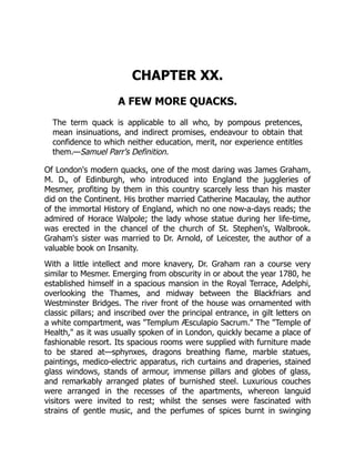CHAPTER XX.
A FEW MORE QUACKS.
The term quack is applicable to all who, by pompous pretences,
mean insinuations, and indirect promises, endeavour to obtain that
confidence to which neither education, merit, nor experience entitles
them.—Samuel Parr's Definition.
Of London's modern quacks, one of the most daring was James Graham,
M. D., of Edinburgh, who introduced into England the juggleries of
Mesmer, profiting by them in this country scarcely less than his master
did on the Continent. His brother married Catherine Macaulay, the author
of the immortal History of England, which no one now-a-days reads; the
admired of Horace Walpole; the lady whose statue during her life-time,
was erected in the chancel of the church of St. Stephen's, Walbrook.
Graham's sister was married to Dr. Arnold, of Leicester, the author of a
valuable book on Insanity.
With a little intellect and more knavery, Dr. Graham ran a course very
similar to Mesmer. Emerging from obscurity in or about the year 1780, he
established himself in a spacious mansion in the Royal Terrace, Adelphi,
overlooking the Thames, and midway between the Blackfriars and
Westminster Bridges. The river front of the house was ornamented with
classic pillars; and inscribed over the principal entrance, in gilt letters on
a white compartment, was "Templum Æsculapio Sacrum." The "Temple of
Health," as it was usually spoken of in London, quickly became a place of
fashionable resort. Its spacious rooms were supplied with furniture made
to be stared at—sphynxes, dragons breathing flame, marble statues,
paintings, medico-electric apparatus, rich curtains and draperies, stained
glass windows, stands of armour, immense pillars and globes of glass,
and remarkably arranged plates of burnished steel. Luxurious couches
were arranged in the recesses of the apartments, whereon languid
visitors were invited to rest; whilst the senses were fascinated with
strains of gentle music, and the perfumes of spices burnt in swinging
 