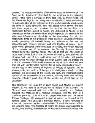 censers. The most sacred shrine of the edifice stood in the centre of "The
Great Apollo Apartment," described by the magician in the following
terms:—"This room is upwards of thirty feet long, by twenty wide, and
full fifteen feet high in the ceiling; on entering which, words can convey
no adequate idea of the astonishment and awful sublimity which seizes
the mind of every spectator. The first object which strikes the eye,
astonishes, expands, and ennobles the soul of the beholder, is a
magnificent temple, sacred to health, and dedicated to Apollo. In this
tremendous edifice are combined or singly dispensed the irresistible and
salubrious influences of electricity, or the elementary fire, air, and
magnetism; three of the greatest of those agents of universal principles,
which, pervading all created being and substances that we are
acquainted with, connect, animate, and keep together all nature;—or, in
other words, principles which constitute, as it were, the various faculties
of the material soul of the universe: the Eternally Supreme Jehovah
Himself being the essential source—the Life of that Life—the Agent of
those Agents—the Soul of that Soul—the All-creating, all-sustaining, all-
blessing God!—not of this world alone—not of the other still greater
worlds which we know compose our solar system! Not the creator, the
soul, the preserver of this world alone—or of any of those which we have
seen roll with uninterrupted harmony for so many thousands of years!—
not the God of the millions of myriads of worlds, of systems, and of
various ranks and orders of beings and intelligences which probably
compose the aggregate of the grand, the vast, the incomprehensible
system of the universe!—but the eternal, infinitely wise, and infinitely
powerful, infinitely good God of the whole—the Great Sun of the
Universe!"
This blasphemy was regarded in Bond Street and Mayfair as inspired
wisdom. It was held to be wicked not to believe in Dr. Graham. The
"Temple" was crowded with the noble and wealthy; and Graham,
mingling the madness of a religious enthusiast with the craft of a
charlatan, preached to his visitors and prayed over them with the zeal of
Joanna Southcote. He composed a form of prayer to be used in the
Temple, called "the Christian's Universal Prayer," a long rigmarole of
spasmodic nonsense, to the printed edition of which the author affixed
the following note: "The first idea of writing this prayer was suggested by
hearing, one evening, the celebrated Mr Fischer play on the hautboy, with
 