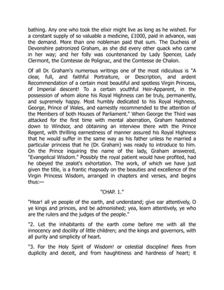 bathing. Any one who took the elixir might live as long as he wished. For
a constant supply of so valuable a medicine, £1000, paid in advance, was
the demand. More than one nobleman paid that sum. The Duchess of
Devonshire patronized Graham, as she did every other quack who came
in her way; and her folly was countenanced by Lady Spencer, Lady
Clermont, the Comtesse de Polignac, and the Comtesse de Chalon.
Of all Dr. Graham's numerous writings one of the most ridiculous is "A
clear, full, and faithful Portraiture, or Description, and ardent
Recommendation of a certain most beautiful and spotless Virgin Princess,
of Imperial descent! To a certain youthful Heir-Apparent, in the
possession of whom alone his Royal Highness can be truly, permanently,
and supremely happy. Most humbly dedicated to his Royal Highness,
George, Prince of Wales, and earnestly recommended to the attention of
the Members of both Houses of Parliament." When George the Third was
attacked for the first time with mental aberration, Graham hastened
down to Windsor, and obtaining an interview there with the Prince
Regent, with thrilling earnestness of manner assured his Royal Highness
that he would suffer in the same way as his father unless he married a
particular princess that he (Dr. Graham) was ready to introduce to him.
On the Prince inquiring the name of the lady, Graham answered,
"Evangelical Wisdom." Possibly the royal patient would have profited, had
he obeyed the zealot's exhortation. The work, of which we have just
given the title, is a frantic rhapsody on the beauties and excellence of the
Virgin Princess Wisdom, arranged in chapters and verses, and begins
thus:—
"CHAP. 1."
"Hear! all ye people of the earth, and understand; give ear attentively, O
ye kings and princes, and be admonished; yea, learn attentively, ye who
are the rulers and the judges of the people."
"2. Let the inhabitants of the earth come before me with all the
innocency and docility of little children; and the kings and governors, with
all purity and simplicity of heart.
"3. For the Holy Spirit of Wisdom! or celestial discipline! flees from
duplicity and deceit, and from haughtiness and hardness of heart; it
 