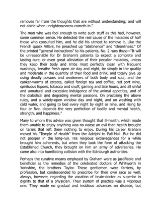 removes far from the thoughts that are without understanding; and will
not abide when unrighteousness cometh in."
The man who was fool enough to write such stuff as this had, however,
some common sense. He detected the real cause of the maladies of half
those who consulted him, and he did his utmost to remove it. Like the
French quack Villars, he preached up "abstinence" and "cleanliness." Of
the printed "general instructions" to his patients, No. 2 runs thus:—"It will
be unreasonable for Dr Graham's patients to expect a complete and
lasting cure, or even great alleviation of their peculiar maladies, unless
they keep their body and limbs most perfectly clean with frequent
washings, breathe fresh open air day and night, be simple in the quality
and moderate in the quantity of their food and drink, and totally give up
using deadly poisons and weakeners of both body and soul, and the
canker-worms of estates, called foreign tea and coffee, red port wine,
spirituous liquors, tobacco and snuff, gaming and late hours, and all sinful
and unnatural and excessive indulgence of the animal appetites, and of
the diabolical and degrading mental passions. On practising the above
rules, and a widely-open window day and night, and on washing with
cold water, and going to bed every night by eight or nine, and rising by
four or five, depends the very perfection of bodily and mental health,
strength, and happiness."
Many to whom this advice was given thought that ill-health, which made
them unable to enjoy anything was no worse an evil than health brought
on terms that left them nothing to enjoy. During his career Graham
moved his "Temple of Health" from the Adelphi to Pall-Mall. But he did
not prosper in the long-run. His religious extravagances for a while
brought him adherents, but when they took the form of attacking the
Established Church, they brought on him an army of adversaries. He
came also into humiliating collision with the Edinburgh authorities.
Perhaps the curative means employed by Graham were as justifiable and
beneficial as the remedies of the celebrated doctors of Whitworth in
Yorkshire, the brothers Taylor. These gentlemen were farriers, by
profession, but condescended to prescribe for their own race as well,
always, however, regarding the vocation of brute-doctor as superior in
dignity to that of a physician. Their system of practice was a vigorous
one. They made no gradual and insidious advances on disease, but
 