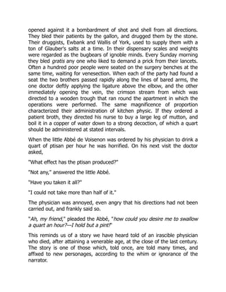 opened against it a bombardment of shot and shell from all directions.
They bled their patients by the gallon, and drugged them by the stone.
Their druggists, Ewbank and Wallis of York, used to supply them with a
ton of Glauber's salts at a time. In their dispensary scales and weights
were regarded as the bugbears of ignoble minds. Every Sunday morning
they bled gratis any one who liked to demand a prick from their lancets.
Often a hundred poor people were seated on the surgery benches at the
same time, waiting for venesection. When each of the party had found a
seat the two brothers passed rapidly along the lines of bared arms, the
one doctor deftly applying the ligature above the elbow, and the other
immediately opening the vein, the crimson stream from which was
directed to a wooden trough that ran round the apartment in which the
operations were performed. The same magnificence of proportion
characterized their administration of kitchen physic. If they ordered a
patient broth, they directed his nurse to buy a large leg of mutton, and
boil it in a copper of water down to a strong decoction, of which a quart
should be administered at stated intervals.
When the little Abbé de Voisenon was ordered by his physician to drink a
quart of ptisan per hour he was horrified. On his next visit the doctor
asked,
"What effect has the ptisan produced?"
"Not any," answered the little Abbé.
"Have you taken it all?"
"I could not take more than half of it."
The physician was annoyed, even angry that his directions had not been
carried out, and frankly said so.
"Ah, my friend," pleaded the Abbé, "how could you desire me to swallow
a quart an hour?—I hold but a pint!"
This reminds us of a story we have heard told of an irascible physician
who died, after attaining a venerable age, at the close of the last century.
The story is one of those which, told once, are told many times, and
affixed to new personages, according to the whim or ignorance of the
narrator.
 