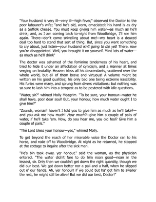"Your husband is very ill—very ill—high fever," observed the Doctor to the
poor labourer's wife; "and he's old, worn, emaciated: his hand is as dry
as a Suffolk cheese. You must keep giving him water—as much as he'll
drink; and, as I am coming back to-night from Woodbridge, I'll see him
again. There—don't come snivelling about me!—my heart is a deuced
deal too hard to stand that sort of thing. But, since you want something
to cry about, just listen—your husband isn't going to die yet! There, now
you're disappointed. Well, you brought it on yourself. Mind lots of water—
as much as he'll drink"
The doctor was ashamed of the feminine tenderness of his heart, and
tried to hide it under an affectation of cynicism, and a manner at times
verging on brutality. Heaven bless all his descendants, scattered over the
whole world, but all of them brave and virtuous! A volume might be
written on his good qualities; his only bad one being extreme irascibility.
His furies were many, and sprung from divers visitations; but nothing was
so sure to lash him into a tempest as to be pestered with idle questions.
"Water, sir?" whined Molly Meagrim. "To be sure, your honour—water he
shall have, poor dear soul! But, your honour, how much water ought I to
give him?"
"Zounds, woman! haven't I told you to give him as much as he'll take?—
and you ask me how much! How much?—give him a couple of pails of
water, if he'll take 'em. Now, do you hear me, you old fool? Give him a
couple of pails."
"The Lord bless your honour—yes," whined Molly.
To get beyond the reach of her miserable voice the Doctor ran to his
horse, and rode off to Woodbridge. At night as he returned, he stopped
at the cottage to inquire after the sick man.
"He's bin took away, yer honour," said the woman, as the physician
entered. "The water didn't fare to do him noan good—noan in the
lessest, sir. Only then we couldn't get down the right quantity, though we
did our best. We got down better nor a pail and a half, when he slipped
out o' our hands. Ah, yer honour! if we could but ha' got him to swaller
the rest, he might still be alive! But we did our best, Doctor!"
 