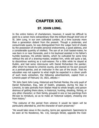 CHAPTER XXI.
ST. JOHN LONG.
In the entire history of charlatanism, however, it would be difficult to
point to a career more extraordinary than the brilliant though brief one of
St. John Long, in our own cultivated London, at a time scarcely more
than a generation distant from the present. Though a pretender, and
consummate quack, he was distinguished from the vulgar herd of cheats
by the possession of enviable personal endowments, a good address, and
a considerable quantity of intellect. The son of an Irish basket-maker, he
was born in or near Doneraile, and in his boyhood assisted in his father's
humble business. His artistic talents, which he cultivated for some time
without the aid of a drawing-master, enabled him, while still quite a lad,
to discontinue working as a rush-weaver. For a little while he stayed at
Dublin, and had some intercourse with Daniel Richardson the painter;
after which he moved to Limerick county, and started on his own account
as a portrait-painter, and an instructor in the use of the brush. That his
education was not superior to what might be expected in a clever youth
of such lowly extraction, the following advertisement, copied from a
Limerick paper of February 10, 1821, attests:—
"Mr John Saint John Long, Historical and Portrait Painter, the only pupil of
Daniel Richardson, Esq., late of Dublin, proposes, during his stay in
Limerick, to take portraits from Ittalian Head to whole length; and parson
desirous of getting theirs done, in historical, hunting, shooting, fishing, or
any other character; or their family, grouped in one or two paintings from
life-size to miniature, so as to make an historical subject, choseing one
from history."
"The costume of the period from whence it would be taken will be
particularly attended to, and the character of each proserved."
"He would take views in the country, terms per agreement. Specimens to
be seen at his Residence, No. 116, Georges Street, opposite the Club-
 