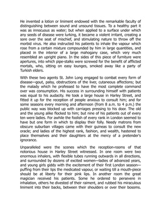 He invented a lotion or liniment endowed with the remarkable faculty of
distinguishing between sound and unsound tissues. To a healthy part it
was as innocuous as water; but when applied to a surface under which
any seeds of disease were lurking, it became a violent irritant, creating a
sore over the seat of mischief, and stimulating nature to throw off the
morbid virus. He also instructed his patients to inhale the vapour which
rose from a certain mixture compounded by him in large quantities, and
placed in the interior of a large mahogany case, which very much
resembled an upright piano. In the sides of this piece of furniture were
apertures, into which pipe-stalks were screwed for the benefit of afflicted
mortals, who, sitting on easy lounges, smoked away like a party of
Turkish elders.
With these two agents St. John Long engaged to combat every form of
disease—gout, palsy, obstructions of the liver, cutaneous affections; but
the malady which he professed to have the most complete command
over was consumption. His success in surrounding himself with patients
was equal to his audacity. He took a large house in Harley Street, and
fitted it up for the reception of people anxious to consult him; and for
some seasons every morning and afternoon (from 8 a.m. to 4 p.m.) the
public way was blocked up with carriages pressing to his door. The old
and the young alike flocked to him; but nine of his patients out of every
ten were ladies. For awhile the foolish of every rank in London seemed to
have but one form in which to display their folly. Needy matrons from
obscure suburban villages came with their guineas to consult the new
oracle; and ladies of the highest rank, fashion, and wealth, hastened to
place themselves and their daughters at the mercy of a pretender's
ignorance.
Unparalleled were the scenes which the reception-rooms of that
notorious house in Harley Street witnessed. In one room were two
enormous inhalers, with flexible tubes running outwards in all directions,
and surrounded by dozens of excited women—ladies of advanced years,
and young girls giddy with the excitement of their first London season—
puffing from their lips the medicated vapour, or waiting till a mouth-piece
should be at liberty for their pink lips. In another room the great
magician received his patients. Some he ordered to persevere in
inhalation, others he divested of their raiment, and rubbed his miraculous
liniment into their backs, between their shoulders or over their bosoms.
 