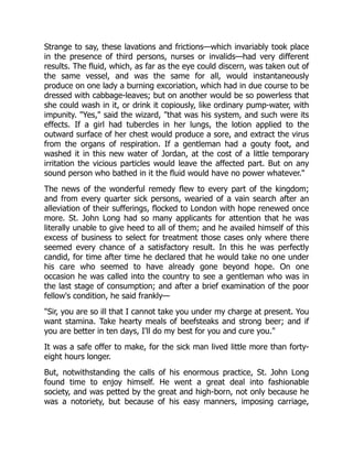 Strange to say, these lavations and frictions—which invariably took place
in the presence of third persons, nurses or invalids—had very different
results. The fluid, which, as far as the eye could discern, was taken out of
the same vessel, and was the same for all, would instantaneously
produce on one lady a burning excoriation, which had in due course to be
dressed with cabbage-leaves; but on another would be so powerless that
she could wash in it, or drink it copiously, like ordinary pump-water, with
impunity. "Yes," said the wizard, "that was his system, and such were its
effects. If a girl had tubercles in her lungs, the lotion applied to the
outward surface of her chest would produce a sore, and extract the virus
from the organs of respiration. If a gentleman had a gouty foot, and
washed it in this new water of Jordan, at the cost of a little temporary
irritation the vicious particles would leave the affected part. But on any
sound person who bathed in it the fluid would have no power whatever."
The news of the wonderful remedy flew to every part of the kingdom;
and from every quarter sick persons, wearied of a vain search after an
alleviation of their sufferings, flocked to London with hope renewed once
more. St. John Long had so many applicants for attention that he was
literally unable to give heed to all of them; and he availed himself of this
excess of business to select for treatment those cases only where there
seemed every chance of a satisfactory result. In this he was perfectly
candid, for time after time he declared that he would take no one under
his care who seemed to have already gone beyond hope. On one
occasion he was called into the country to see a gentleman who was in
the last stage of consumption; and after a brief examination of the poor
fellow's condition, he said frankly—
"Sir, you are so ill that I cannot take you under my charge at present. You
want stamina. Take hearty meals of beefsteaks and strong beer; and if
you are better in ten days, I'll do my best for you and cure you."
It was a safe offer to make, for the sick man lived little more than forty-
eight hours longer.
But, notwithstanding the calls of his enormous practice, St. John Long
found time to enjoy himself. He went a great deal into fashionable
society, and was petted by the great and high-born, not only because he
was a notoriety, but because of his easy manners, imposing carriage,
 
