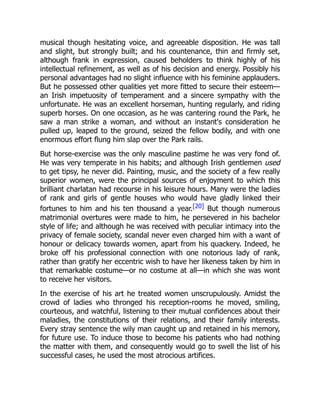musical though hesitating voice, and agreeable disposition. He was tall
and slight, but strongly built; and his countenance, thin and firmly set,
although frank in expression, caused beholders to think highly of his
intellectual refinement, as well as of his decision and energy. Possibly his
personal advantages had no slight influence with his feminine applauders.
But he possessed other qualities yet more fitted to secure their esteem—
an Irish impetuosity of temperament and a sincere sympathy with the
unfortunate. He was an excellent horseman, hunting regularly, and riding
superb horses. On one occasion, as he was cantering round the Park, he
saw a man strike a woman, and without an instant's consideration he
pulled up, leaped to the ground, seized the fellow bodily, and with one
enormous effort flung him slap over the Park rails.
But horse-exercise was the only masculine pastime he was very fond of.
He was very temperate in his habits; and although Irish gentlemen used
to get tipsy, he never did. Painting, music, and the society of a few really
superior women, were the principal sources of enjoyment to which this
brilliant charlatan had recourse in his leisure hours. Many were the ladies
of rank and girls of gentle houses who would have gladly linked their
fortunes to him and his ten thousand a year.[20] But though numerous
matrimonial overtures were made to him, he persevered in his bachelor
style of life; and although he was received with peculiar intimacy into the
privacy of female society, scandal never even charged him with a want of
honour or delicacy towards women, apart from his quackery. Indeed, he
broke off his professional connection with one notorious lady of rank,
rather than gratify her eccentric wish to have her likeness taken by him in
that remarkable costume—or no costume at all—in which she was wont
to receive her visitors.
In the exercise of his art he treated women unscrupulously. Amidst the
crowd of ladies who thronged his reception-rooms he moved, smiling,
courteous, and watchful, listening to their mutual confidences about their
maladies, the constitutions of their relations, and their family interests.
Every stray sentence the wily man caught up and retained in his memory,
for future use. To induce those to become his patients who had nothing
the matter with them, and consequently would go to swell the list of his
successful cases, he used the most atrocious artifices.
 