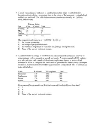 Page 4
7. A study was conducted on horses to identify factors that might contribute to the
formation of enteroliths—stones that form in the colon of the horse and eventually lead
to blockage and death. The table below summarizes disease status by sex (gelding,
mare, and stallion).
Disease Status
Sex Case Control Total
Gelding 29 41 70
Mare 28 32 60
Stallion 5 2 7
Total 62 75 137
The proportion calculated as p = (62/137) = 0.4526 is:
A) the inverse proportion.
B) the marginal proportion of cases.
C) the restricted proportion of cases that are geldings among the cases.
D) None of the answer options is correct.
8. An administrator in charge of residential life services recently conducted a survey of
undergraduate college students at a small university. A random sample of 300 students
was selected from each class level (freshman, sophomore, junior, or senior). Each
student was asked to complete and return a short questionnaire on the quality of campus
residences. Some students returned the questionnaire; some did not. This is summarized
in the table below:
Class Returned No response Total
Freshman 110 190 300
Sophomore 130 170 300
Junior 170 130 300
Senior 160 140 300
How many different conditional distributions could be plotted from these data?
A) 2
B) 4
C) 6
D) None of the answer options is correct.
 