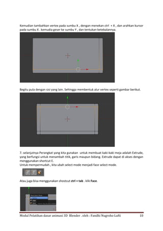 Modul Pelatihan dasar animasi 3D Blender . oleh : Fandhi Nugroho Lufti 10
Kemudian tambahkan vertex pada sumbu X , dengan menekan ctrl + X , dan arahkan kursor
pada sumbu X . kemudia geser ke sumbu Y , dan tentukan ketebalannya.
Begitu pula dengan sisi yang lain. Sehingga membentuk alur vertex seperti gambar berikut.
7. selanjutnya Perangkat yang kita gunakan untuk membuat kaki-kaki meja adalah Extrude,
yang berfungsi untuk menambah titik, garis maupun bidang. Extrude dapat di akses dengan
menggunakan shortcut E.
Untuk mempermudah , kita ubah select mode menjadi face select mode.
Atau juga bisa menggunakan shostcut ctrl + tab . klik Face.
 