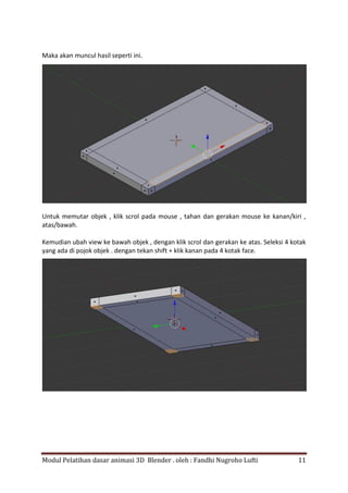 Modul Pelatihan dasar animasi 3D Blender . oleh : Fandhi Nugroho Lufti 11
Maka akan muncul hasil seperti ini.
Untuk memutar objek , klik scrol pada mouse , tahan dan gerakan mouse ke kanan/kiri ,
atas/bawah.
Kemudian ubah view ke bawah objek , dengan klik scrol dan gerakan ke atas. Seleksi 4 kotak
yang ada di pojok objek . dengan tekan shift + klik kanan pada 4 kotak face.
 