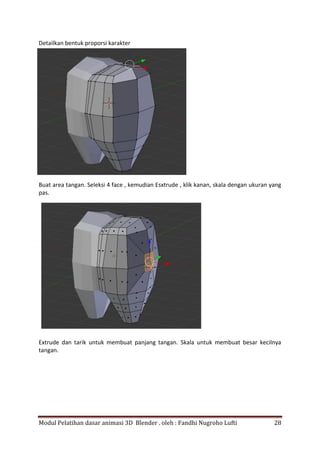 Modul Pelatihan dasar animasi 3D Blender . oleh : Fandhi Nugroho Lufti 28
Detailkan bentuk proporsi karakter
Buat area tangan. Seleksi 4 face , kemudian Esxtrude , klik kanan, skala dengan ukuran yang
pas.
Extrude dan tarik untuk membuat panjang tangan. Skala untuk membuat besar kecilnya
tangan.
 