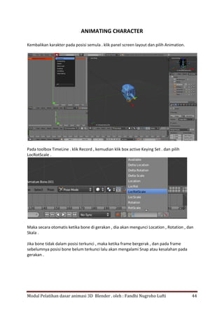 Modul Pelatihan dasar animasi 3D Blender . oleh : Fandhi Nugroho Lufti 44
ANIMATING CHARACTER
Kembalikan karakter pada posisi semula . klik panel screen layout dan pilih Animation.
Pada toolbox TimeLine . klik Record , kemudian klik box active Keying Set . dan pilih
LocRotScale .
Maka secara otomatis ketika bone di gerakan , dia akan mengunci Location , Rotation , dan
Skala .
Jika bone tidak dalam posisi terkunci , maka ketika frame bergerak , dan pada frame
sebelumnya posisi bone belum terkunci lalu akan mengalami Snap atau kesalahan pada
gerakan .
 