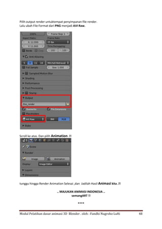 Modul Pelatihan dasar animasi 3D Blender . oleh : Fandhi Nugroho Lufti 48
Pilih output render untuktempat penyimpanan file render.
Lalu ubah File Format dari PNG menjadi AVI Raw.
Scroll ke atas. Dan pilih Animation .!!
tunggu hingga Render Animation Selesai ,dan Jadilah Hasil Animasi kita .!!
.. MAJUKAN ANIMASI INDONESIA ..
semangART !!
****
 