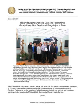 October 23, 2014
Rotary/Rutgers Enabling Gardens Partnership
Grows Lives One Seed (and Pergola) at a Time
Freeholder Peter S. Palmer presents a citation commending members of Rotary District 7510 on
the creation of a healing space, which includes a pergola and container plantings, in the courtyard
of Richard Hall Community Mental Health Center in Bridgewater. Participating in the presentation
are, from left to right, county Park Commission Director Raymond Brown, Park Commission
Leisure Services Division Deputy Director Cynthia Sullivan, Park Commission Therapeutic
Recreation Manager Dina Trunzo, Branchburg Rotary Club President Victoria Maloney, Freeholder
Robert Zaborowski, Branchburg Rotary Club President-elect Mike Cohen, Branchburg Rotary
member Senator Christopher (Kip) Bateman, Freeholder Peter S. Palmer, county Department of
Human Services Director Michael Frost, Rotary District 7510 Director of Club & Community Service
and Branchburg Rotary Club member Laura DePrado, and Park Commission Senior Program
Coordinator Leora Shahay.
BRIDGEWATER – Into every garden, a little rain must fall. Such was the case when the Board
of Chosen Freeholders presented a citation commending the Rotary/Rutgers Enabling
Gardens Partnership on the creation of a healing space, including a pergola and container
plantings, in the courtyard of Richard Hall Community Mental Health Center.
(more)
News from the Somerset County Board of Chosen Freeholders
Patrick Scaglione, Freeholder Director  Mark Caliguire, Freeholder Deputy Director
Peter S. Palmer, Freeholder  Robert Zaborowski, Freeholder  Patricia L. Walsh, Freeholder
Somerset County Is An Equal Opportunity Employer
 