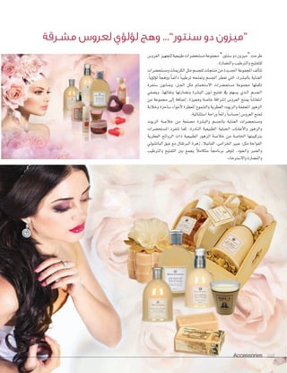 Accessories 104
‫العرو�ض‬‫لتجهيز‬‫طبيعية‬‫م�ستح�سرات‬‫جمموعة‬”‫�سنتور‬‫دو‬‫“ميزون‬‫طرحت‬
.‫والن�سارة‬ ‫والرتطيب‬ ‫للتفتيح‬
‫وم�ستح�سرات‬‫الكرميات‬‫مثل‬‫للج�سم‬‫منتجات‬‫من‬‫اجلديدة‬‫املجموعة‬‫ألف‬‫ا‬‫تت‬
،ً‫ا‬‫ؤي‬‫و‬‫ؤل‬‫و‬‫ل‬ ً‫ا‬‫ووهج‬ ً‫ا‬‫دائم‬ ً‫ا‬‫ترطيب‬ ‫ومتنحه‬ ‫اجل�سم‬ ‫تعطر‬ ‫التي‬ ،‫بالب�سرة‬ ‫العناية‬
‫�سنفرة‬ ‫و�سابون‬ ،‫�ل‬�‫جل‬‫ا‬ ‫مثل‬ ‫اال�ستحمام‬ ‫م�ستح�سرات‬ ‫جمموعة‬ ‫تكملها‬
‫وي�سفي‬ ،‫ونقائها‬ ‫ون�سارتها‬ ‫الب�سرة‬ ‫�ون‬�‫ل‬ ‫تفتيح‬ ‫يف‬ ‫ي�سهم‬ ‫�ذي‬�‫ل‬‫ا‬ ‫اجل�سم‬
‫من‬ ‫جمموعة‬ ‫إلى‬‫ا‬ ‫إ�سافة‬‫ا‬ ،‫ومميزة‬ ‫خا�سة‬ ‫إ�سراقة‬‫ا‬ ‫العرو�ض‬ ‫مينح‬ ً‫ا‬‫انتعا�س‬
‫وخالبة‬ ‫�ساحرة‬ ‫أجواء‬‫ال‬ ‫املعطرة‬ ‫وال�سموع‬ ‫العطرية‬ ‫والزيوت‬ ‫املجففة‬ ‫الزهور‬
.‫ا�ستثنائية‬ ‫وراحة‬ ً‫ا‬‫رائع‬ ً‫ا‬‫إح�سا�س‬‫ا‬ ‫العرو�ض‬ ‫متنح‬
‫الزيوت‬ ‫خال�سة‬ ‫من‬ ‫م�سنعة‬ ‫والب�سرة‬ ‫باجل�سم‬ ‫العناية‬ ‫وم�ستح�سرات‬
‫امل�ستح�سرات‬ ‫تنفرد‬ ‫كما‬ ،‫النادرة‬ ‫الطبيعية‬ ‫اجلبلية‬ ‫أع�ساب‬‫ال‬‫وا‬ ‫والزهور‬
‫العطرية‬ ‫الروائح‬ ‫ذات‬ ‫الطبيعية‬ ‫الزهور‬ ‫خال�سة‬ ‫من‬ ‫اخلا�سة‬ ‫برتكيبتها‬
‫البات�سويل‬ ‫عبق‬ ‫مع‬ ‫الربتقال‬ ‫زهرة‬ ،‫الفانيال‬ ،‫اخلزامى‬ ‫عبري‬ :‫مثل‬ ‫الفواحة‬
‫والرتطيب‬ ‫التفتيح‬ ‫بني‬ ‫يجمع‬ ً‫ال‬‫متكام‬ ً‫ا‬‫برناجم‬ ‫لتوفر‬ ،‫�ود‬�‫ع‬��‫ل‬‫وا‬ ‫والعنرب‬
.‫واال�سرتخاء‬ ‫والن�سارة‬
‫م�سـرقة‬ ‫لعرو�س‬ ‫ؤي‬‫و‬‫ؤل‬‫و‬‫ل‬ ‫وهج‬ ...”‫�سنتور‬ ‫دو‬ ‫“ميزون‬
Accessories 104104
 